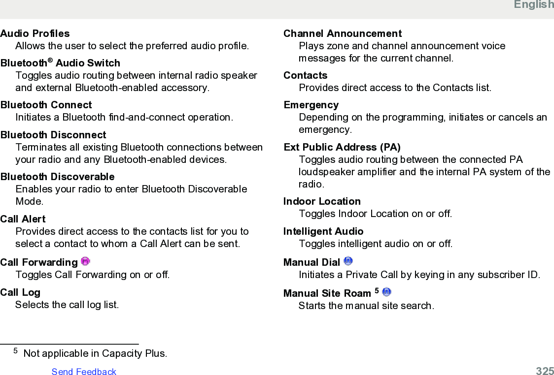 Audio ProfilesAllows the user to select the preferred audio profile.Bluetooth® Audio SwitchToggles audio routing between internal radio speakerand external Bluetooth-enabled accessory.Bluetooth ConnectInitiates a Bluetooth find-and-connect operation.Bluetooth DisconnectTerminates all existing Bluetooth connections betweenyour radio and any Bluetooth-enabled devices.Bluetooth DiscoverableEnables your radio to enter Bluetooth DiscoverableMode.Call AlertProvides direct access to the contacts list for you toselect a contact to whom a Call Alert can be sent.Call Forwarding Toggles Call Forwarding on or off.Call LogSelects the call log list.Channel AnnouncementPlays zone and channel announcement voicemessages for the current channel.ContactsProvides direct access to the Contacts list.EmergencyDepending on the programming, initiates or cancels anemergency.Ext Public Address (PA)Toggles audio routing between the connected PAloudspeaker amplifier and the internal PA system of theradio.Indoor LocationToggles Indoor Location on or off.Intelligent AudioToggles intelligent audio on or off.Manual Dial Initiates a Private Call by keying in any subscriber ID.Manual Site Roam 5 Starts the manual site search.5Not applicable in Capacity Plus.EnglishSend Feedback   325