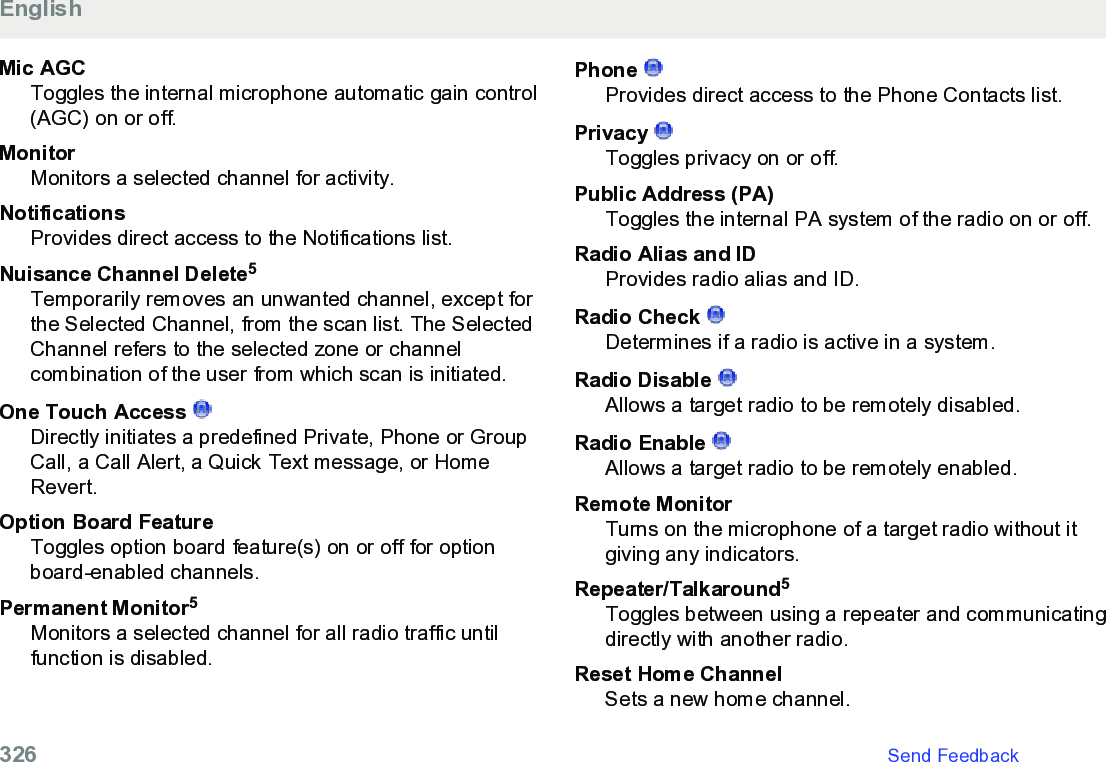 Mic AGCToggles the internal microphone automatic gain control(AGC) on or off.MonitorMonitors a selected channel for activity.NotificationsProvides direct access to the Notifications list.Nuisance Channel Delete5Temporarily removes an unwanted channel, except forthe Selected Channel, from the scan list. The SelectedChannel refers to the selected zone or channelcombination of the user from which scan is initiated.One Touch Access Directly initiates a predefined Private, Phone or GroupCall, a Call Alert, a Quick Text message, or HomeRevert.Option Board FeatureToggles option board feature(s) on or off for optionboard-enabled channels.Permanent Monitor5Monitors a selected channel for all radio traffic untilfunction is disabled.Phone Provides direct access to the Phone Contacts list.Privacy Toggles privacy on or off.Public Address (PA)Toggles the internal PA system of the radio on or off.Radio Alias and IDProvides radio alias and ID.Radio Check Determines if a radio is active in a system.Radio Disable Allows a target radio to be remotely disabled.Radio Enable Allows a target radio to be remotely enabled.Remote MonitorTurns on the microphone of a target radio without itgiving any indicators.Repeater/Talkaround5Toggles between using a repeater and communicatingdirectly with another radio.Reset Home ChannelSets a new home channel.English326   Send Feedback