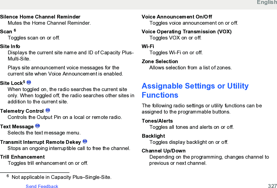 Silence Home Channel ReminderMutes the Home Channel Reminder.Scan 6Toggles scan on or off.Site InfoDisplays the current site name and ID of Capacity Plus-Multi-Site.Plays site announcement voice messages for thecurrent site when Voice Announcement is enabled.Site Lock5 When toggled on, the radio searches the current siteonly. When toggled off, the radio searches other sites inaddition to the current site.Telemetry Control Controls the Output Pin on a local or remote radio.Text Message Selects the text message menu.Transmit Interrupt Remote Dekey Stops an ongoing interruptible call to free the channel.Trill EnhancementToggles trill enhancement on or off.Voice Announcement On/OffToggles voice announcement on or off.Voice Operating Transmission (VOX)Toggles VOX on or off.Wi-FiToggles Wi-Fi on or off.Zone SelectionAllows selection from a list of zones.Assignable Settings or UtilityFunctionsThe following radio settings or utility functions can beassigned to the programmable buttons.Tones/AlertsToggles all tones and alerts on or off.BacklightToggles display backlight on or off.Channel Up/DownDepending on the programming, changes channel toprevious or next channel.6Not applicable in Capacity Plus–Single-Site.EnglishSend Feedback   327