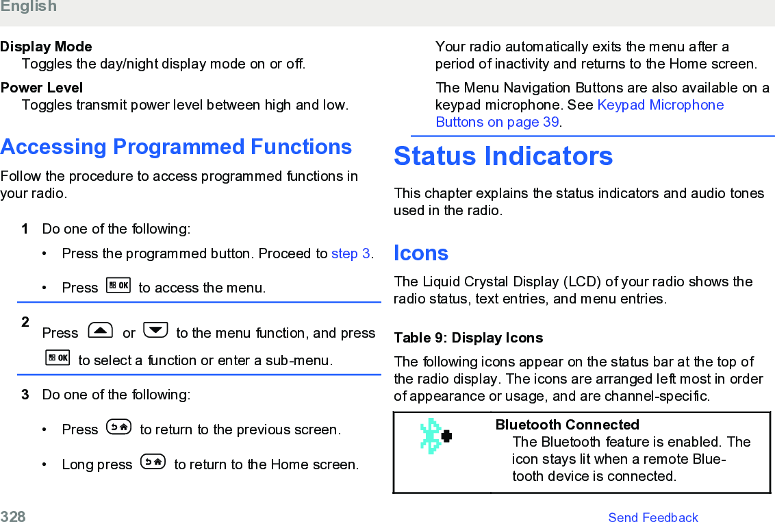 Display ModeToggles the day/night display mode on or off.Power LevelToggles transmit power level between high and low.Accessing Programmed FunctionsFollow the procedure to access programmed functions inyour radio.1Do one of the following:• Press the programmed button. Proceed to step 3.• Press   to access the menu.2Press   or   to the menu function, and press to select a function or enter a sub-menu.3Do one of the following:• Press   to return to the previous screen.• Long press   to return to the Home screen.Your radio automatically exits the menu after aperiod of inactivity and returns to the Home screen.The Menu Navigation Buttons are also available on akeypad microphone. See Keypad MicrophoneButtons on page 39.Status IndicatorsThis chapter explains the status indicators and audio tonesused in the radio.IconsThe Liquid Crystal Display (LCD) of your radio shows theradio status, text entries, and menu entries.Table 9: Display IconsThe following icons appear on the status bar at the top ofthe radio display. The icons are arranged left most in orderof appearance or usage, and are channel-specific.Bluetooth ConnectedThe Bluetooth feature is enabled. Theicon stays lit when a remote Blue-tooth device is connected.English328   Send Feedback