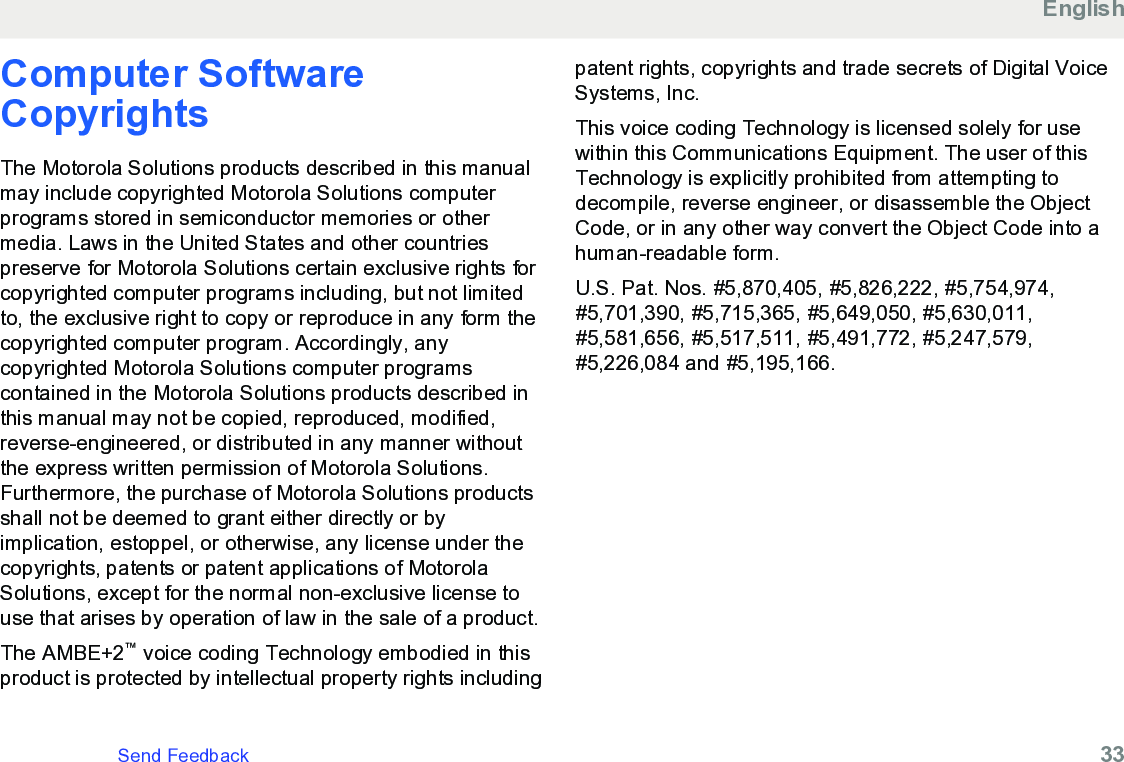 Computer SoftwareCopyrightsThe Motorola Solutions products described in this manualmay include copyrighted Motorola Solutions computerprograms stored in semiconductor memories or othermedia. Laws in the United States and other countriespreserve for Motorola Solutions certain exclusive rights forcopyrighted computer programs including, but not limitedto, the exclusive right to copy or reproduce in any form thecopyrighted computer program. Accordingly, anycopyrighted Motorola Solutions computer programscontained in the Motorola Solutions products described inthis manual may not be copied, reproduced, modified,reverse-engineered, or distributed in any manner withoutthe express written permission of Motorola Solutions.Furthermore, the purchase of Motorola Solutions productsshall not be deemed to grant either directly or byimplication, estoppel, or otherwise, any license under thecopyrights, patents or patent applications of MotorolaSolutions, except for the normal non-exclusive license touse that arises by operation of law in the sale of a product.The AMBE+2™ voice coding Technology embodied in thisproduct is protected by intellectual property rights includingpatent rights, copyrights and trade secrets of Digital VoiceSystems, Inc.This voice coding Technology is licensed solely for usewithin this Communications Equipment. The user of thisTechnology is explicitly prohibited from attempting todecompile, reverse engineer, or disassemble the ObjectCode, or in any other way convert the Object Code into ahuman-readable form.U.S. Pat. Nos. #5,870,405, #5,826,222, #5,754,974,#5,701,390, #5,715,365, #5,649,050, #5,630,011,#5,581,656, #5,517,511, #5,491,772, #5,247,579,#5,226,084 and #5,195,166.EnglishSend Feedback   33