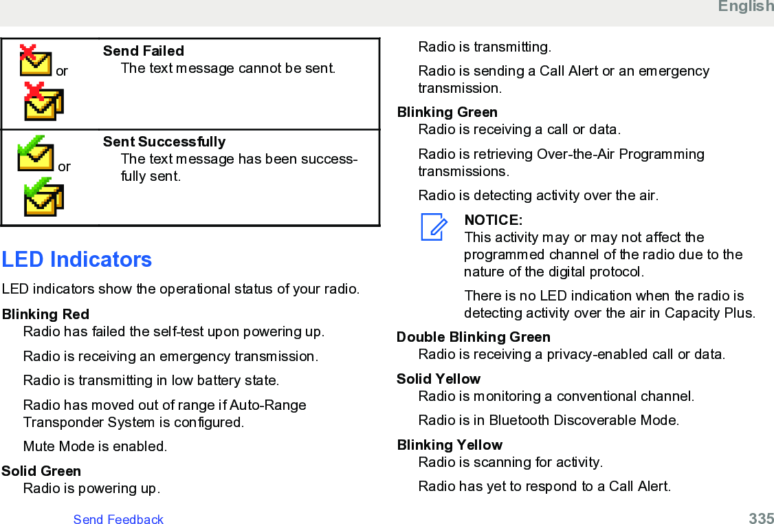  orSend FailedThe text message cannot be sent. orSent SuccessfullyThe text message has been success-fully sent.LED Indicators LED indicators show the operational status of your radio.Blinking RedRadio has failed the self-test upon powering up.Radio is receiving an emergency transmission.Radio is transmitting in low battery state.Radio has moved out of range if Auto-RangeTransponder System is configured.Mute Mode is enabled.Solid GreenRadio is powering up.Radio is transmitting.Radio is sending a Call Alert or an emergencytransmission.Blinking GreenRadio is receiving a call or data.Radio is retrieving Over-the-Air Programmingtransmissions.Radio is detecting activity over the air.NOTICE:This activity may or may not affect theprogrammed channel of the radio due to thenature of the digital protocol.There is no LED indication when the radio isdetecting activity over the air in Capacity Plus.Double Blinking GreenRadio is receiving a privacy-enabled call or data.Solid YellowRadio is monitoring a conventional channel.Radio is in Bluetooth Discoverable Mode.Blinking YellowRadio is scanning for activity.Radio has yet to respond to a Call Alert.EnglishSend Feedback   335