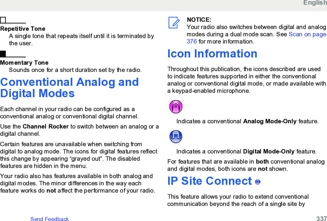 Repetitive ToneA single tone that repeats itself until it is terminated bythe user.Momentary ToneSounds once for a short duration set by the radio.Conventional Analog andDigital ModesEach channel in your radio can be configured as aconventional analog or conventional digital channel.Use the Channel Rocker to switch between an analog or adigital channel.Certain features are unavailable when switching fromdigital to analog mode. The icons for digital features reflectthis change by appearing “grayed out”. The disabledfeatures are hidden in the menu.Your radio also has features available in both analog anddigital modes. The minor differences in the way eachfeature works do not affect the performance of your radio.NOTICE:Your radio also switches between digital and analogmodes during a dual mode scan. See Scan on page376 for more information.Icon InformationThroughout this publication, the icons described are usedto indicate features supported in either the conventionalanalog or conventional digital mode, or made available witha keypad-enabled microphone.Indicates a conventional Analog Mode-Only feature.Indicates a conventional Digital Mode-Only feature.For features that are available in both conventional analogand digital modes, both icons are not shown.IP Site Connect   This feature allows your radio to extend conventionalcommunication beyond the reach of a single site byEnglishSend Feedback   337