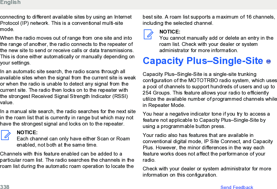 connecting to different available sites by using an InternetProtocol (IP) network. This is a conventional multi-sitemode.When the radio moves out of range from one site and intothe range of another, the radio connects to the repeater ofthe new site to send or receive calls or data transmissions.This is done either automatically or manually depending onyour settings.In an automatic site search, the radio scans through allavailable sites when the signal from the current site is weakor when the radio is unable to detect any signal from thecurrent site. The radio then locks on to the repeater withthe strongest Received Signal Strength Indicator (RSSI)value.In a manual site search, the radio searches for the next sitein the roam list that is currently in range but which may nothave the strongest signal and locks on to the repeater.NOTICE:Each channel can only have either Scan or Roamenabled, not both at the same time.Channels with this feature enabled can be added to aparticular roam list. The radio searches the channels in theroam list during the automatic roam operation to locate thebest site. A roam list supports a maximum of 16 channels,including the selected channel.NOTICE:You cannot manually add or delete an entry in theroam list. Check with your dealer or systemadministrator for more information.Capacity Plus–Single-Site   Capacity Plus–Single-Site is a single-site trunkingconfiguration of the MOTOTRBO radio system, which usesa pool of channels to support hundreds of users and up to254 Groups. This feature allows your radio to efficientlyutilize the available number of programmed channels whilein Repeater Mode.You hear a negative indicator tone if you try to access afeature not applicable to Capacity Plus–Single-Site byusing a programmable button press.Your radio also has features that are available inconventional digital mode, IP Site Connect, and CapacityPlus. However, the minor differences in the way eachfeature works does not affect the performance of yourradio.Check with your dealer or system administrator for moreinformation on this configuration.English338   Send Feedback
