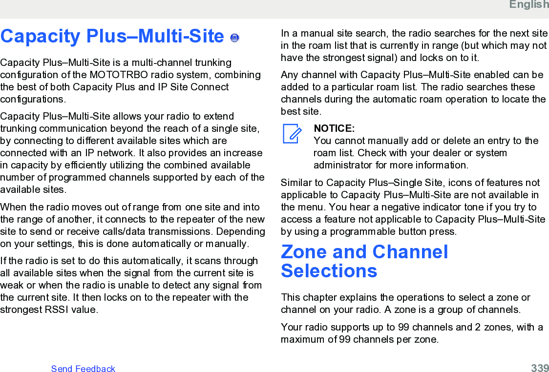 Capacity Plus–Multi-Site   Capacity Plus–Multi-Site is a multi-channel trunkingconfiguration of the MOTOTRBO radio system, combiningthe best of both Capacity Plus and IP Site Connectconfigurations.Capacity Plus–Multi-Site allows your radio to extendtrunking communication beyond the reach of a single site,by connecting to different available sites which areconnected with an IP network. It also provides an increasein capacity by efficiently utilizing the combined availablenumber of programmed channels supported by each of theavailable sites.When the radio moves out of range from one site and intothe range of another, it connects to the repeater of the newsite to send or receive calls/data transmissions. Dependingon your settings, this is done automatically or manually.If the radio is set to do this automatically, it scans throughall available sites when the signal from the current site isweak or when the radio is unable to detect any signal fromthe current site. It then locks on to the repeater with thestrongest RSSI value.In a manual site search, the radio searches for the next sitein the roam list that is currently in range (but which may nothave the strongest signal) and locks on to it.Any channel with Capacity Plus–Multi-Site enabled can beadded to a particular roam list. The radio searches thesechannels during the automatic roam operation to locate thebest site.NOTICE:You cannot manually add or delete an entry to theroam list. Check with your dealer or systemadministrator for more information.Similar to Capacity Plus–Single Site, icons of features notapplicable to Capacity Plus–Multi-Site are not available inthe menu. You hear a negative indicator tone if you try toaccess a feature not applicable to Capacity Plus–Multi-Siteby using a programmable button press.Zone and ChannelSelectionsThis chapter explains the operations to select a zone orchannel on your radio. A zone is a group of channels.Your radio supports up to 99 channels and 2 zones, with amaximum of 99 channels per zone.EnglishSend Feedback   339