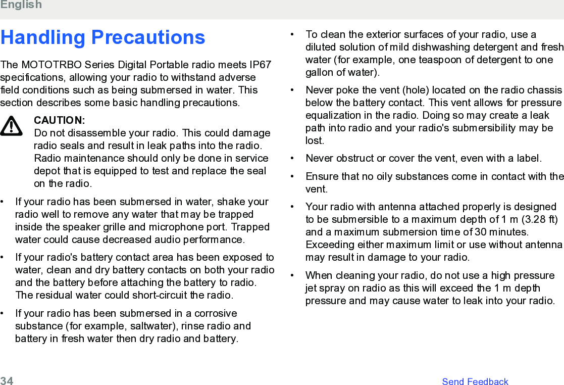 Handling PrecautionsThe MOTOTRBO Series Digital Portable radio meets IP67specifications, allowing your radio to withstand adversefield conditions such as being submersed in water. Thissection describes some basic handling precautions.CAUTION:Do not disassemble your radio. This could damageradio seals and result in leak paths into the radio.Radio maintenance should only be done in servicedepot that is equipped to test and replace the sealon the radio.• If your radio has been submersed in water, shake yourradio well to remove any water that may be trappedinside the speaker grille and microphone port. Trappedwater could cause decreased audio performance.• If your radio&apos;s battery contact area has been exposed towater, clean and dry battery contacts on both your radioand the battery before attaching the battery to radio.The residual water could short-circuit the radio.• If your radio has been submersed in a corrosivesubstance (for example, saltwater), rinse radio andbattery in fresh water then dry radio and battery.•To clean the exterior surfaces of your radio, use adiluted solution of mild dishwashing detergent and freshwater (for example, one teaspoon of detergent to onegallon of water).• Never poke the vent (hole) located on the radio chassisbelow the battery contact. This vent allows for pressureequalization in the radio. Doing so may create a leakpath into radio and your radio&apos;s submersibility may belost.• Never obstruct or cover the vent, even with a label.• Ensure that no oily substances come in contact with thevent.• Your radio with antenna attached properly is designedto be submersible to a maximum depth of 1 m (3.28 ft)and a maximum submersion time of 30 minutes.Exceeding either maximum limit or use without antennamay result in damage to your radio.• When cleaning your radio, do not use a high pressurejet spray on radio as this will exceed the 1 m depthpressure and may cause water to leak into your radio.English34   Send Feedback