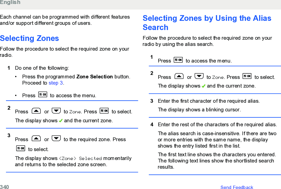 Each channel can be programmed with different featuresand/or support different groups of users.Selecting Zones Follow the procedure to select the required zone on yourradio.1Do one of the following:• Press the programmed Zone Selection button.Proceed to step 3.• Press   to access the menu.2Press   or   to Zone. Press   to select.The display shows   and the current zone.3Press   or   to the required zone. Press to select.The display shows &lt;Zone&gt; Selected momentarilyand returns to the selected zone screen.Selecting Zones by Using the AliasSearchFollow the procedure to select the required zone on yourradio by using the alias search.1Press   to access the menu.2Press   or   to Zone. Press   to select.The display shows   and the current zone.3Enter the first character of the required alias.The display shows a blinking cursor.4Enter the rest of the characters of the required alias.The alias search is case-insensitive. If there are twoor more entries with the same name, the displayshows the entry listed first in the list.The first text line shows the characters you entered.The following text lines show the shortlisted searchresults.English340   Send Feedback