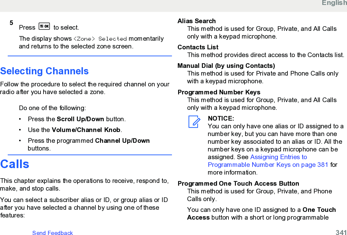 5Press   to select.The display shows &lt;Zone&gt; Selected momentarilyand returns to the selected zone screen.Selecting ChannelsFollow the procedure to select the required channel on yourradio after you have selected a zone.Do one of the following:• Press the Scroll Up/Down button.• Use the Volume/Channel Knob.• Press the programmed Channel Up/Downbuttons.CallsThis chapter explains the operations to receive, respond to,make, and stop calls.You can select a subscriber alias or ID, or group alias or IDafter you have selected a channel by using one of thesefeatures:Alias SearchThis method is used for Group, Private, and All Callsonly with a keypad microphone.Contacts ListThis method provides direct access to the Contacts list.Manual Dial (by using Contacts)This method is used for Private and Phone Calls onlywith a keypad microphone.Programmed Number KeysThis method is used for Group, Private, and All Callsonly with a keypad microphone.NOTICE:You can only have one alias or ID assigned to anumber key, but you can have more than onenumber key associated to an alias or ID. All thenumber keys on a keypad microphone can beassigned. See Assigning Entries toProgrammable Number Keys on page 381 formore information.Programmed One Touch Access ButtonThis method is used for Group, Private, and PhoneCalls only.You can only have one ID assigned to a One TouchAccess button with a short or long programmableEnglishSend Feedback   341