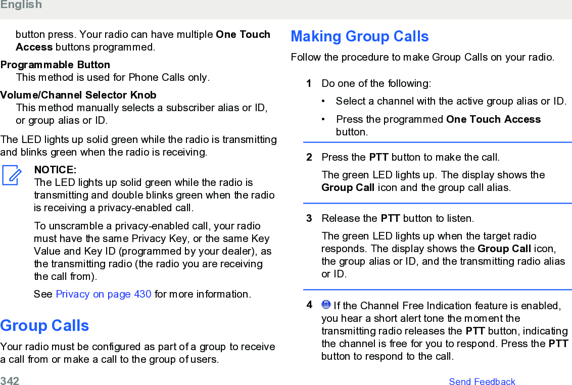 button press. Your radio can have multiple One TouchAccess buttons programmed.Programmable ButtonThis method is used for Phone Calls only.Volume/Channel Selector KnobThis method manually selects a subscriber alias or ID,or group alias or ID.The LED lights up solid green while the radio is transmittingand blinks green when the radio is receiving.NOTICE:The LED lights up solid green while the radio istransmitting and double blinks green when the radiois receiving a privacy-enabled call.To unscramble a privacy-enabled call, your radiomust have the same Privacy Key, or the same KeyValue and Key ID (programmed by your dealer), asthe transmitting radio (the radio you are receivingthe call from).See Privacy on page 430 for more information.Group CallsYour radio must be configured as part of a group to receivea call from or make a call to the group of users.Making Group CallsFollow the procedure to make Group Calls on your radio.1Do one of the following:• Select a channel with the active group alias or ID.•Press the programmed One Touch Accessbutton.2Press the PTT button to make the call.The green LED lights up. The display shows theGroup Call icon and the group call alias.3Release the PTT button to listen.The green LED lights up when the target radioresponds. The display shows the Group Call icon,the group alias or ID, and the transmitting radio aliasor ID.4 If the Channel Free Indication feature is enabled,you hear a short alert tone the moment thetransmitting radio releases the PTT button, indicatingthe channel is free for you to respond. Press the PTTbutton to respond to the call.English342   Send Feedback