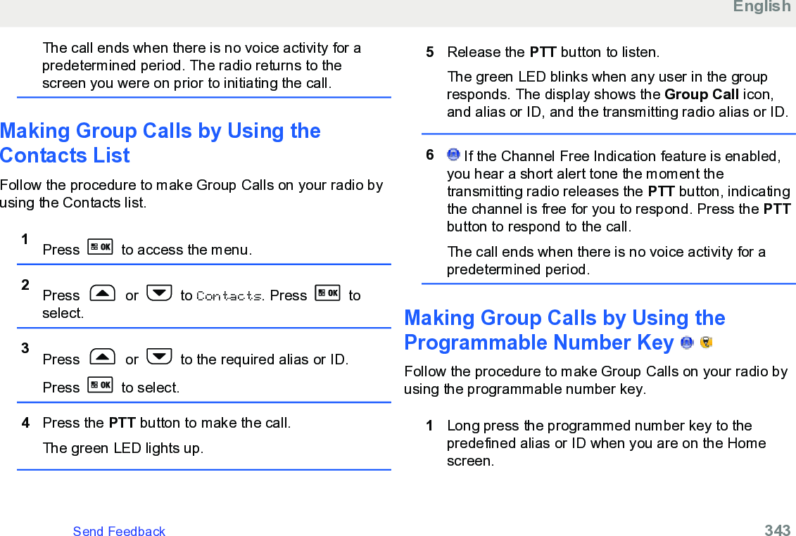 The call ends when there is no voice activity for apredetermined period. The radio returns to thescreen you were on prior to initiating the call.Making Group Calls by Using theContacts List Follow the procedure to make Group Calls on your radio byusing the Contacts list.1Press   to access the menu.2Press   or   to Contacts. Press   toselect.3Press   or   to the required alias or ID.Press   to select.4Press the PTT button to make the call.The green LED lights up.5Release the PTT button to listen.The green LED blinks when any user in the groupresponds. The display shows the Group Call icon,and alias or ID, and the transmitting radio alias or ID.6 If the Channel Free Indication feature is enabled,you hear a short alert tone the moment thetransmitting radio releases the PTT button, indicatingthe channel is free for you to respond. Press the PTTbutton to respond to the call.The call ends when there is no voice activity for apredetermined period.Making Group Calls by Using theProgrammable Number Key     Follow the procedure to make Group Calls on your radio byusing the programmable number key.1Long press the programmed number key to thepredefined alias or ID when you are on the Homescreen.EnglishSend Feedback   343