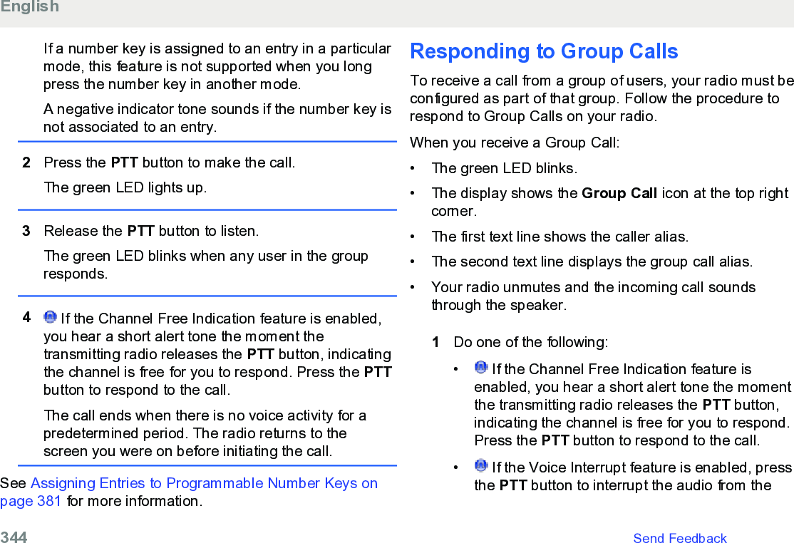 If a number key is assigned to an entry in a particularmode, this feature is not supported when you longpress the number key in another mode.A negative indicator tone sounds if the number key isnot associated to an entry.2Press the PTT button to make the call.The green LED lights up.3Release the PTT button to listen.The green LED blinks when any user in the groupresponds.4 If the Channel Free Indication feature is enabled,you hear a short alert tone the moment thetransmitting radio releases the PTT button, indicatingthe channel is free for you to respond. Press the PTTbutton to respond to the call.The call ends when there is no voice activity for apredetermined period. The radio returns to thescreen you were on before initiating the call.See Assigning Entries to Programmable Number Keys onpage 381 for more information.Responding to Group CallsTo receive a call from a group of users, your radio must beconfigured as part of that group. Follow the procedure torespond to Group Calls on your radio.When you receive a Group Call:• The green LED blinks.•The display shows the Group Call icon at the top rightcorner.• The first text line shows the caller alias.• The second text line displays the group call alias.• Your radio unmutes and the incoming call soundsthrough the speaker.1Do one of the following:• If the Channel Free Indication feature isenabled, you hear a short alert tone the momentthe transmitting radio releases the PTT button,indicating the channel is free for you to respond.Press the PTT button to respond to the call.•  If the Voice Interrupt feature is enabled, pressthe PTT button to interrupt the audio from theEnglish344   Send Feedback