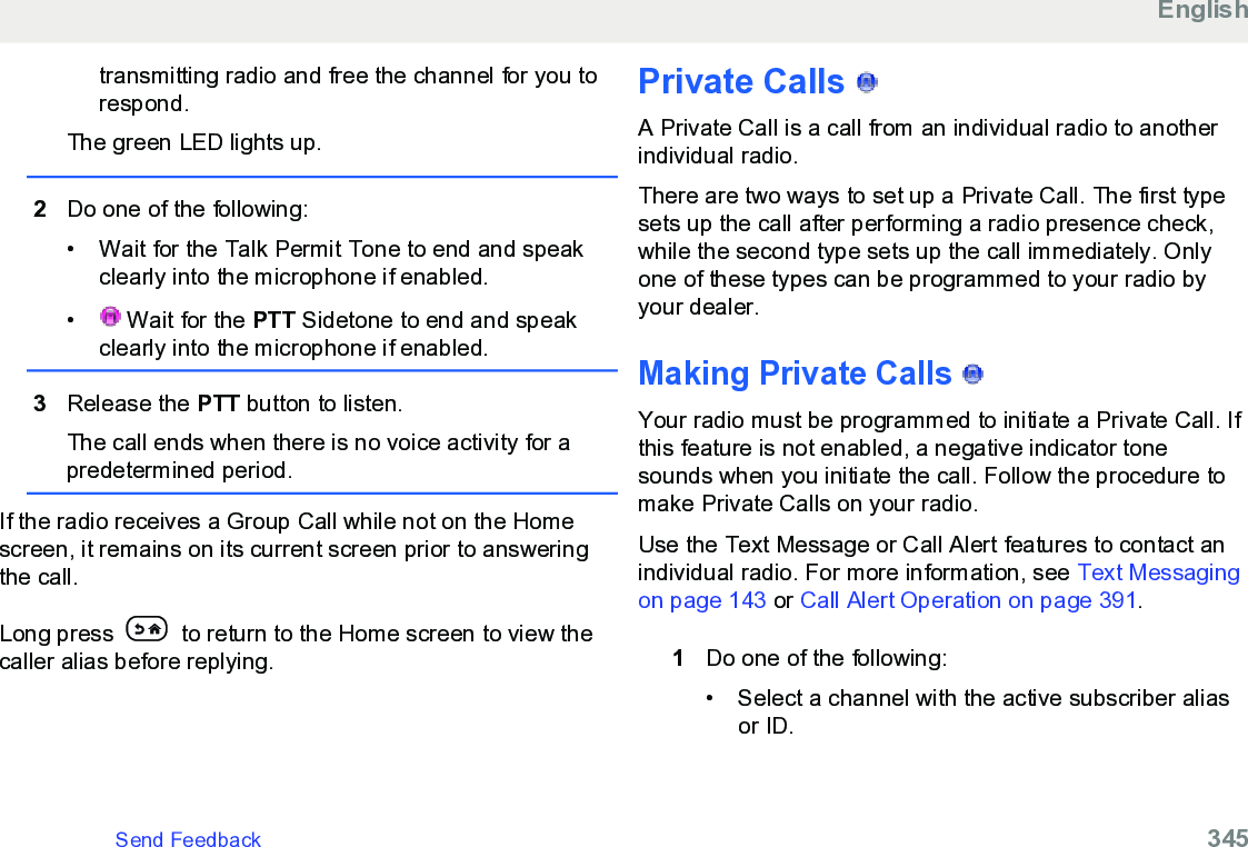 transmitting radio and free the channel for you torespond.The green LED lights up.2Do one of the following:• Wait for the Talk Permit Tone to end and speakclearly into the microphone if enabled.•  Wait for the PTT Sidetone to end and speakclearly into the microphone if enabled.3Release the PTT button to listen.The call ends when there is no voice activity for apredetermined period.If the radio receives a Group Call while not on the Homescreen, it remains on its current screen prior to answeringthe call.Long press   to return to the Home screen to view thecaller alias before replying.Private Calls   A Private Call is a call from an individual radio to anotherindividual radio.There are two ways to set up a Private Call. The first typesets up the call after performing a radio presence check,while the second type sets up the call immediately. Onlyone of these types can be programmed to your radio byyour dealer.Making Private Calls   Your radio must be programmed to initiate a Private Call. Ifthis feature is not enabled, a negative indicator tonesounds when you initiate the call. Follow the procedure tomake Private Calls on your radio.Use the Text Message or Call Alert features to contact anindividual radio. For more information, see Text Messagingon page 143 or Call Alert Operation on page 391.1Do one of the following:• Select a channel with the active subscriber aliasor ID.EnglishSend Feedback   345