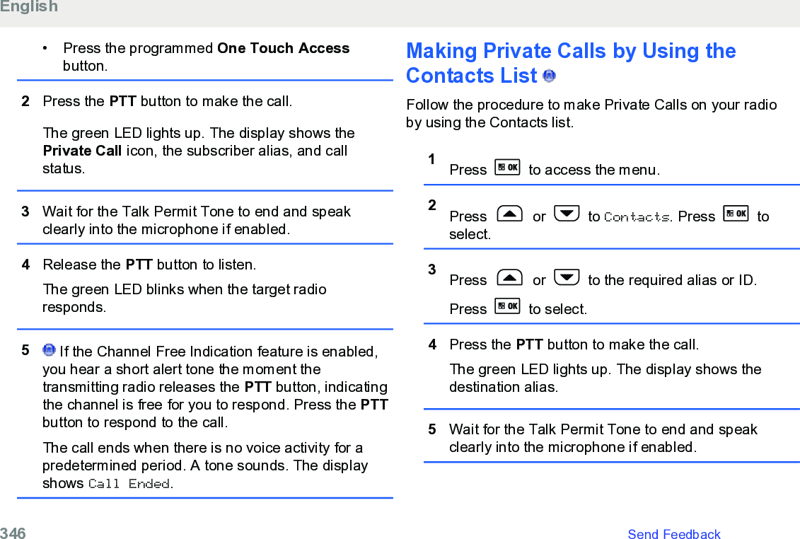 • Press the programmed One Touch Accessbutton.2Press the PTT button to make the call.The green LED lights up. The display shows thePrivate Call icon, the subscriber alias, and callstatus.3Wait for the Talk Permit Tone to end and speakclearly into the microphone if enabled.4Release the PTT button to listen.The green LED blinks when the target radioresponds.5 If the Channel Free Indication feature is enabled,you hear a short alert tone the moment thetransmitting radio releases the PTT button, indicatingthe channel is free for you to respond. Press the PTTbutton to respond to the call.The call ends when there is no voice activity for apredetermined period. A tone sounds. The displayshows Call Ended.Making Private Calls by Using theContacts List   Follow the procedure to make Private Calls on your radioby using the Contacts list.1Press   to access the menu.2Press   or   to Contacts. Press   toselect.3Press   or   to the required alias or ID.Press   to select.4Press the PTT button to make the call.The green LED lights up. The display shows thedestination alias.5Wait for the Talk Permit Tone to end and speakclearly into the microphone if enabled.English346   Send Feedback