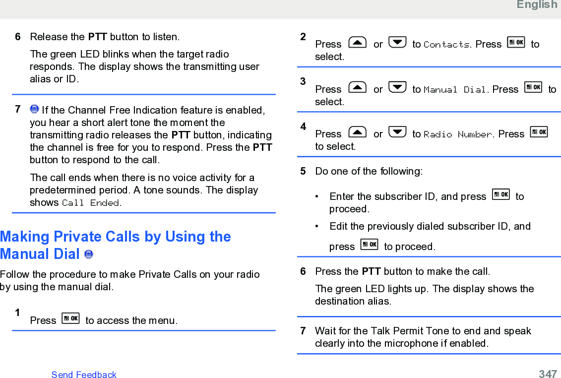 6Release the PTT button to listen.The green LED blinks when the target radioresponds. The display shows the transmitting useralias or ID.7 If the Channel Free Indication feature is enabled,you hear a short alert tone the moment thetransmitting radio releases the PTT button, indicatingthe channel is free for you to respond. Press the PTTbutton to respond to the call.The call ends when there is no voice activity for apredetermined period. A tone sounds. The displayshows Call Ended.Making Private Calls by Using theManual Dial   Follow the procedure to make Private Calls on your radioby using the manual dial.1Press   to access the menu.2Press   or   to Contacts. Press   toselect.3Press   or   to Manual Dial. Press   toselect.4Press   or   to Radio Number. Press to select.5Do one of the following:• Enter the subscriber ID, and press   toproceed.• Edit the previously dialed subscriber ID, andpress   to proceed.6Press the PTT button to make the call.The green LED lights up. The display shows thedestination alias.7Wait for the Talk Permit Tone to end and speakclearly into the microphone if enabled.EnglishSend Feedback   347