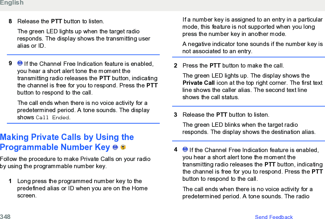 8Release the PTT button to listen.The green LED lights up when the target radioresponds. The display shows the transmitting useralias or ID.9 If the Channel Free Indication feature is enabled,you hear a short alert tone the moment thetransmitting radio releases the PTT button, indicatingthe channel is free for you to respond. Press the PTTbutton to respond to the call.The call ends when there is no voice activity for apredetermined period. A tone sounds. The displayshows Call Ended.Making Private Calls by Using theProgrammable Number Key     Follow the procedure to make Private Calls on your radioby using the programmable number key.1Long press the programmed number key to thepredefined alias or ID when you are on the Homescreen.If a number key is assigned to an entry in a particularmode, this feature is not supported when you longpress the number key in another mode.A negative indicator tone sounds if the number key isnot associated to an entry.2Press the PTT button to make the call.The green LED lights up. The display shows thePrivate Call icon at the top right corner. The first textline shows the caller alias. The second text lineshows the call status.3Release the PTT button to listen.The green LED blinks when the target radioresponds. The display shows the destination alias.4 If the Channel Free Indication feature is enabled,you hear a short alert tone the moment thetransmitting radio releases the PTT button, indicatingthe channel is free for you to respond. Press the PTTbutton to respond to the call.The call ends when there is no voice activity for apredetermined period. A tone sounds. The radioEnglish348   Send Feedback