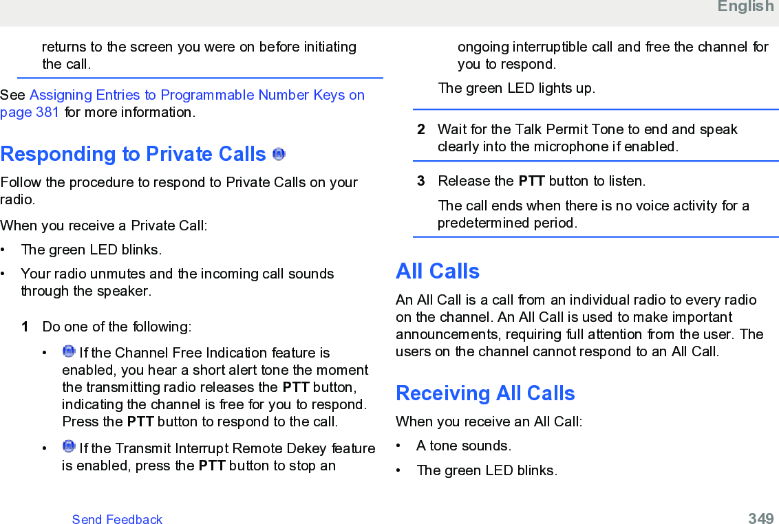 returns to the screen you were on before initiatingthe call.See Assigning Entries to Programmable Number Keys onpage 381 for more information.Responding to Private Calls  Follow the procedure to respond to Private Calls on yourradio.When you receive a Private Call:• The green LED blinks.•Your radio unmutes and the incoming call soundsthrough the speaker.1Do one of the following:• If the Channel Free Indication feature isenabled, you hear a short alert tone the momentthe transmitting radio releases the PTT button,indicating the channel is free for you to respond.Press the PTT button to respond to the call.•  If the Transmit Interrupt Remote Dekey featureis enabled, press the PTT button to stop anongoing interruptible call and free the channel foryou to respond.The green LED lights up.2Wait for the Talk Permit Tone to end and speakclearly into the microphone if enabled.3Release the PTT button to listen.The call ends when there is no voice activity for apredetermined period.All CallsAn All Call is a call from an individual radio to every radioon the channel. An All Call is used to make importantannouncements, requiring full attention from the user. Theusers on the channel cannot respond to an All Call.Receiving All CallsWhen you receive an All Call:• A tone sounds.•The green LED blinks.EnglishSend Feedback   349