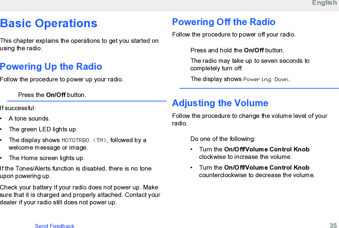 Basic OperationsThis chapter explains the operations to get you started onusing the radio.Powering Up the RadioFollow the procedure to power up your radio.Press the On/Off button.If successful:• A tone sounds.•The green LED lights up.• The display shows MOTOTRBO (TM), followed by awelcome message or image.• The Home screen lights up.If the Tones/Alerts function is disabled, there is no toneupon powering up.Check your battery if your radio does not power up. Makesure that it is charged and properly attached. Contact yourdealer if your radio still does not power up.Powering Off the RadioFollow the procedure to power off your radio.Press and hold the On/Off button.The radio may take up to seven seconds tocompletely turn off.The display shows Powering Down.Adjusting the VolumeFollow the procedure to change the volume level of yourradio.Do one of the following:• Turn the On/Off/Volume Control Knobclockwise to increase the volume.• Turn the On/Off/Volume Control Knobcounterclockwise to decrease the volume.EnglishSend Feedback   35