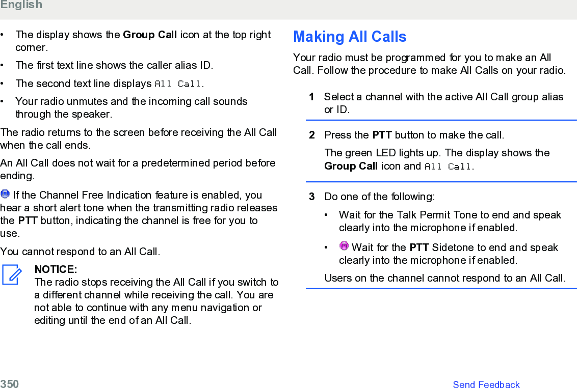 • The display shows the Group Call icon at the top rightcorner.•The first text line shows the caller alias ID.• The second text line displays All Call.• Your radio unmutes and the incoming call soundsthrough the speaker.The radio returns to the screen before receiving the All Callwhen the call ends.An All Call does not wait for a predetermined period beforeending. If the Channel Free Indication feature is enabled, youhear a short alert tone when the transmitting radio releasesthe PTT button, indicating the channel is free for you touse.You cannot respond to an All Call.NOTICE:The radio stops receiving the All Call if you switch toa different channel while receiving the call. You arenot able to continue with any menu navigation orediting until the end of an All Call.Making All CallsYour radio must be programmed for you to make an AllCall. Follow the procedure to make All Calls on your radio.1Select a channel with the active All Call group aliasor ID.2Press the PTT button to make the call.The green LED lights up. The display shows theGroup Call icon and All Call.3Do one of the following:• Wait for the Talk Permit Tone to end and speakclearly into the microphone if enabled.•  Wait for the PTT Sidetone to end and speakclearly into the microphone if enabled.Users on the channel cannot respond to an All Call.English350   Send Feedback