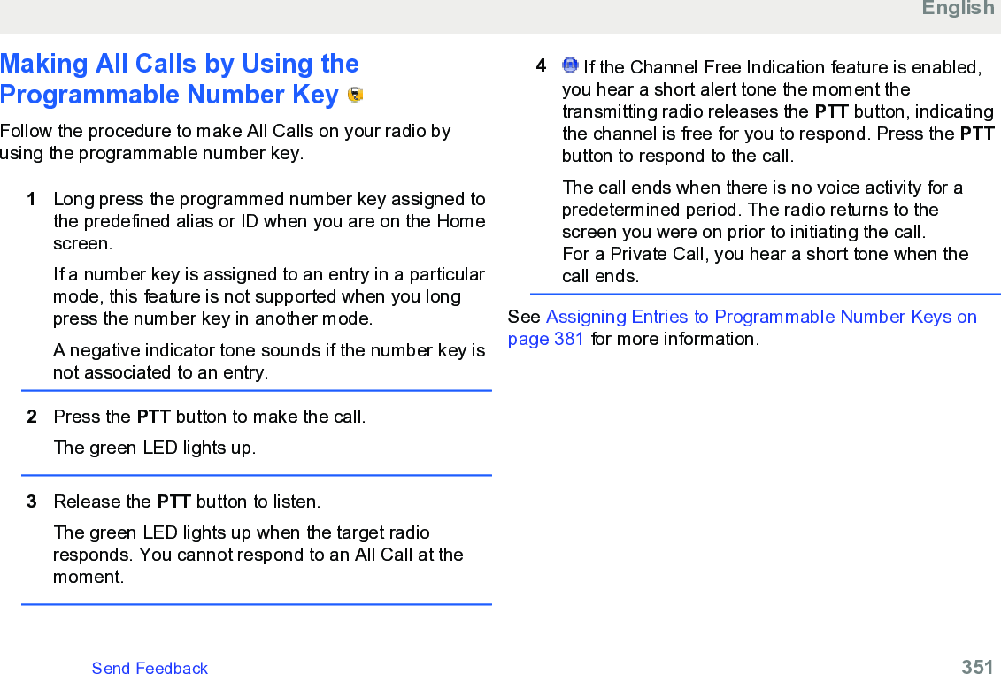 Making All Calls by Using theProgrammable Number Key   Follow the procedure to make All Calls on your radio byusing the programmable number key.1Long press the programmed number key assigned tothe predefined alias or ID when you are on the Homescreen.If a number key is assigned to an entry in a particularmode, this feature is not supported when you longpress the number key in another mode.A negative indicator tone sounds if the number key isnot associated to an entry.2Press the PTT button to make the call.The green LED lights up.3Release the PTT button to listen.The green LED lights up when the target radioresponds. You cannot respond to an All Call at themoment.4 If the Channel Free Indication feature is enabled,you hear a short alert tone the moment thetransmitting radio releases the PTT button, indicatingthe channel is free for you to respond. Press the PTTbutton to respond to the call.The call ends when there is no voice activity for apredetermined period. The radio returns to thescreen you were on prior to initiating the call.For a Private Call, you hear a short tone when thecall ends.See Assigning Entries to Programmable Number Keys onpage 381 for more information.EnglishSend Feedback   351