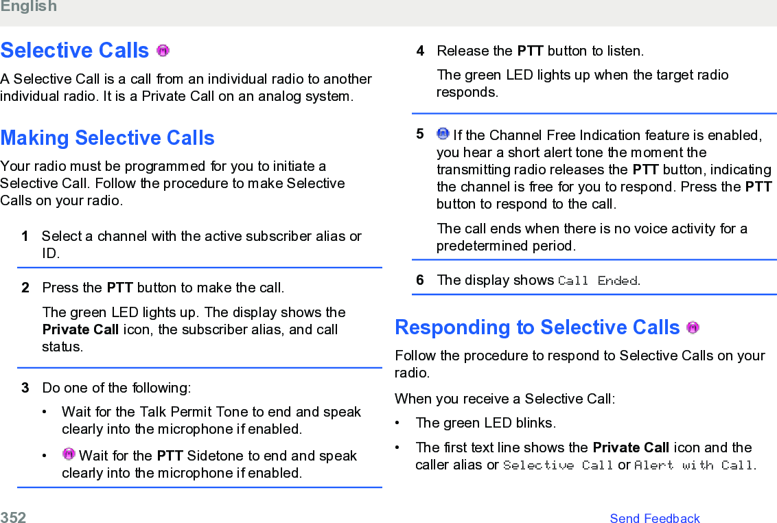 Selective Calls   A Selective Call is a call from an individual radio to anotherindividual radio. It is a Private Call on an analog system.Making Selective CallsYour radio must be programmed for you to initiate aSelective Call. Follow the procedure to make SelectiveCalls on your radio.1Select a channel with the active subscriber alias orID.2Press the PTT button to make the call.The green LED lights up. The display shows thePrivate Call icon, the subscriber alias, and callstatus.3Do one of the following:• Wait for the Talk Permit Tone to end and speakclearly into the microphone if enabled.•  Wait for the PTT Sidetone to end and speakclearly into the microphone if enabled.4Release the PTT button to listen.The green LED lights up when the target radioresponds.5 If the Channel Free Indication feature is enabled,you hear a short alert tone the moment thetransmitting radio releases the PTT button, indicatingthe channel is free for you to respond. Press the PTTbutton to respond to the call.The call ends when there is no voice activity for apredetermined period.6The display shows Call Ended.Responding to Selective Calls   Follow the procedure to respond to Selective Calls on yourradio.When you receive a Selective Call:•The green LED blinks.•The first text line shows the Private Call icon and thecaller alias or Selective Call or Alert with Call.English352   Send Feedback