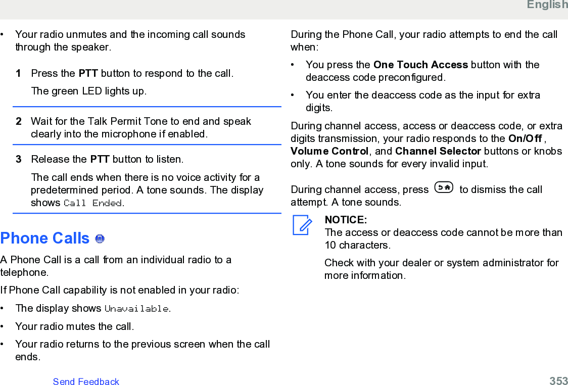 • Your radio unmutes and the incoming call soundsthrough the speaker.1Press the PTT button to respond to the call.The green LED lights up.2Wait for the Talk Permit Tone to end and speakclearly into the microphone if enabled.3Release the PTT button to listen.The call ends when there is no voice activity for apredetermined period. A tone sounds. The displayshows Call Ended.Phone Calls   A Phone Call is a call from an individual radio to atelephone.If Phone Call capability is not enabled in your radio:• The display shows Unavailable.• Your radio mutes the call.• Your radio returns to the previous screen when the callends.During the Phone Call, your radio attempts to end the callwhen:•You press the One Touch Access button with thedeaccess code preconfigured.•You enter the deaccess code as the input for extradigits.During channel access, access or deaccess code, or extradigits transmission, your radio responds to the On/Off ,Volume Control, and Channel Selector buttons or knobsonly. A tone sounds for every invalid input.During channel access, press   to dismiss the callattempt. A tone sounds.NOTICE:The access or deaccess code cannot be more than10 characters.Check with your dealer or system administrator formore information.EnglishSend Feedback   353