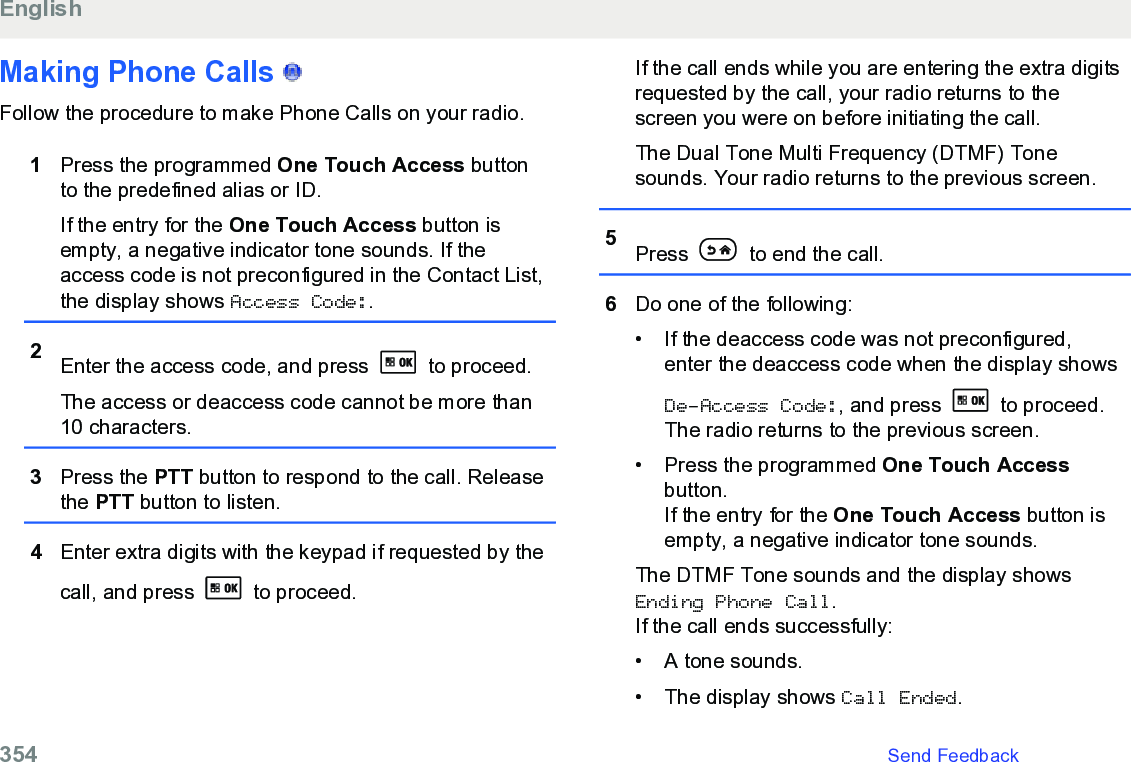 Making Phone Calls   Follow the procedure to make Phone Calls on your radio.1Press the programmed One Touch Access buttonto the predefined alias or ID.If the entry for the One Touch Access button isempty, a negative indicator tone sounds. If theaccess code is not preconfigured in the Contact List,the display shows Access Code:.2Enter the access code, and press   to proceed.The access or deaccess code cannot be more than10 characters.3Press the PTT button to respond to the call. Releasethe PTT button to listen.4Enter extra digits with the keypad if requested by thecall, and press   to proceed.If the call ends while you are entering the extra digitsrequested by the call, your radio returns to thescreen you were on before initiating the call.The Dual Tone Multi Frequency (DTMF) Tonesounds. Your radio returns to the previous screen.5Press   to end the call.6Do one of the following:• If the deaccess code was not preconfigured,enter the deaccess code when the display showsDe-Access Code:, and press   to proceed.The radio returns to the previous screen.• Press the programmed One Touch Accessbutton.If the entry for the One Touch Access button isempty, a negative indicator tone sounds.The DTMF Tone sounds and the display showsEnding Phone Call.If the call ends successfully:• A tone sounds.• The display shows Call Ended.English354   Send Feedback