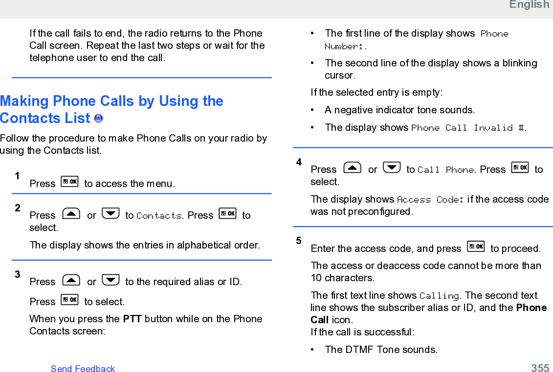 If the call fails to end, the radio returns to the PhoneCall screen. Repeat the last two steps or wait for thetelephone user to end the call.Making Phone Calls by Using theContacts List   Follow the procedure to make Phone Calls on your radio byusing the Contacts list.1Press   to access the menu.2Press   or   to Contacts. Press   toselect.The display shows the entries in alphabetical order.3Press   or   to the required alias or ID.Press   to select.When you press the PTT button while on the PhoneContacts screen:• The first line of the display shows PhoneNumber:.• The second line of the display shows a blinkingcursor.If the selected entry is empty:• A negative indicator tone sounds.• The display shows Phone Call Invalid #.4Press   or   to Call Phone. Press   toselect.The display shows Access Code: if the access codewas not preconfigured.5Enter the access code, and press   to proceed.The access or deaccess code cannot be more than10 characters.The first text line shows Calling. The second textline shows the subscriber alias or ID, and the PhoneCall icon.If the call is successful:• The DTMF Tone sounds.EnglishSend Feedback   355