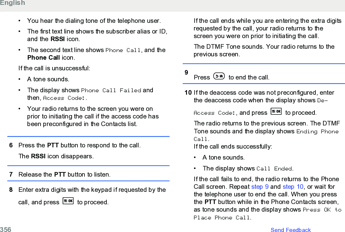 • You hear the dialing tone of the telephone user.• The first text line shows the subscriber alias or ID,and the RSSI icon.• The second text line shows Phone Call, and thePhone Call icon.If the call is unsuccessful:• A tone sounds.• The display shows Phone Call Failed andthen, Access Code:.• Your radio returns to the screen you were onprior to initiating the call if the access code hasbeen preconfigured in the Contacts list.6Press the PTT button to respond to the call.The RSSI icon disappears.7Release the PTT button to listen.8Enter extra digits with the keypad if requested by thecall, and press   to proceed.If the call ends while you are entering the extra digitsrequested by the call, your radio returns to thescreen you were on prior to initiating the call.The DTMF Tone sounds. Your radio returns to theprevious screen.9Press   to end the call.10 If the deaccess code was not preconfigured, enterthe deaccess code when the display shows De-Access Code:, and press   to proceed.The radio returns to the previous screen. The DTMFTone sounds and the display shows Ending PhoneCall.If the call ends successfully:• A tone sounds.•The display shows Call Ended.If the call fails to end, the radio returns to the PhoneCall screen. Repeat step 9 and step 10, or wait forthe telephone user to end the call. When you pressthe PTT button while in the Phone Contacts screen,as tone sounds and the display shows Press OK toPlace Phone Call.English356   Send Feedback