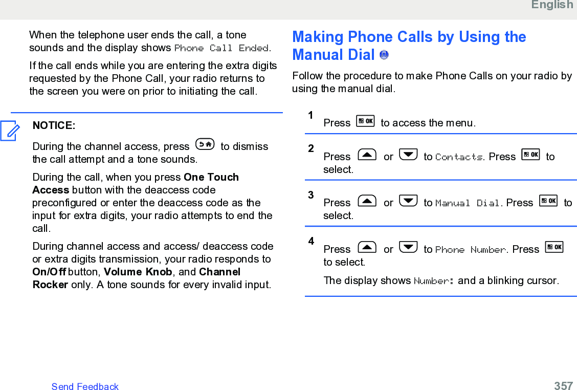 When the telephone user ends the call, a tonesounds and the display shows Phone Call Ended.If the call ends while you are entering the extra digitsrequested by the Phone Call, your radio returns tothe screen you were on prior to initiating the call.NOTICE:During the channel access, press   to dismissthe call attempt and a tone sounds.During the call, when you press One TouchAccess button with the deaccess codepreconfigured or enter the deaccess code as theinput for extra digits, your radio attempts to end thecall.During channel access and access/ deaccess codeor extra digits transmission, your radio responds toOn/Off button, Volume Knob, and ChannelRocker only. A tone sounds for every invalid input.Making Phone Calls by Using theManual Dial   Follow the procedure to make Phone Calls on your radio byusing the manual dial.1Press   to access the menu.2Press   or   to Contacts. Press   toselect.3Press   or   to Manual Dial. Press   toselect.4Press   or   to Phone Number. Press to select.The display shows Number: and a blinking cursor.EnglishSend Feedback   357