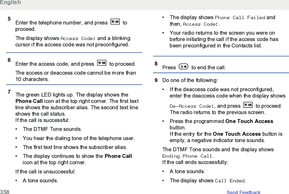 5Enter the telephone number, and press   toproceed.The display shows Access Code: and a blinkingcursor if the access code was not preconfigured.6Enter the access code, and press   to proceed.The access or deaccess code cannot be more than10 characters.7The green LED lights up. The display shows thePhone Call icon at the top right corner. The first textline shows the subscriber alias. The second text lineshows the call status.If the call is successful:• The DTMF Tone sounds.• You hear the dialing tone of the telephone user.• The first text line shows the subscriber alias.• The display continues to show the Phone Callicon at the top right corner.If the call is unsuccessful:• A tone sounds.• The display shows Phone Call Failed andthen, Access Code:.• Your radio returns to the screen you were onbefore initiating the call if the access code hasbeen preconfigured in the Contacts list.8Press   to end the call.9Do one of the following:• If the deaccess code was not preconfigured,enter the deaccess code when the display showsDe-Access Code:, and press   to proceed.The radio returns to the previous screen.• Press the programmed One Touch Accessbutton.If the entry for the One Touch Access button isempty, a negative indicator tone sounds.The DTMF Tone sounds and the display showsEnding Phone Call.If the call ends successfully:• A tone sounds.• The display shows Call Ended.English358   Send Feedback