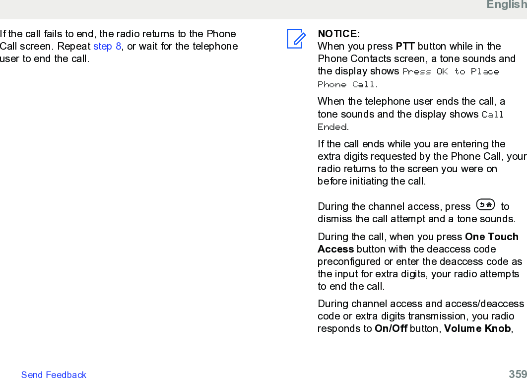 If the call fails to end, the radio returns to the PhoneCall screen. Repeat step 8, or wait for the telephoneuser to end the call.NOTICE:When you press PTT button while in thePhone Contacts screen, a tone sounds andthe display shows Press OK to PlacePhone Call.When the telephone user ends the call, atone sounds and the display shows CallEnded.If the call ends while you are entering theextra digits requested by the Phone Call, yourradio returns to the screen you were onbefore initiating the call.During the channel access, press   todismiss the call attempt and a tone sounds.During the call, when you press One TouchAccess button with the deaccess codepreconfigured or enter the deaccess code asthe input for extra digits, your radio attemptsto end the call.During channel access and access/deaccesscode or extra digits transmission, you radioresponds to On/Off button, Volume Knob,EnglishSend Feedback   359