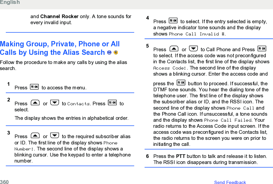 and Channel Rocker only. A tone sounds forevery invalid input.Making Group, Private, Phone or AllCalls by Using the Alias Search     Follow the procedure to make any calls by using the aliassearch.1Press   to access the menu.2Press   or   to Contacts. Press   toselect.The display shows the entries in alphabetical order.3Press   or   to the required subscriber aliasor ID. The first line of the display shows PhoneNumber:. The second line of the display shows ablinking cursor. Use the keypad to enter a telephonenumber.4Press   to select. If the entry selected is empty,a negative indicator tone sounds and the displayshows Phone Call Invalid #.5Press   or   to Call Phone and Press to select. If the access code was not preconfiguredin the Contacts list, the first line of the display showsAccess Code:. The second line of the displayshows a blinking cursor. Enter the access code andpress the   button to proceed. If successful, theDTMF tone sounds. You hear the dialing tone of thetelephone user. The first line of the display showsthe subscriber alias or ID, and the RSSI icon. Thesecond line of the display shows Phone Call andthe Phone Call icon. If unsuccessful, a tone soundsand the display shows Phone Call Failed. Yourradio returns to the Access Code input screen. If theaccess code was preconfigured in the Contacts list,the radio returns to the screen you were on prior toinitiating the call.6Press the PTT button to talk and release it to listen.The RSSI icon disappears during transmission.English360   Send Feedback