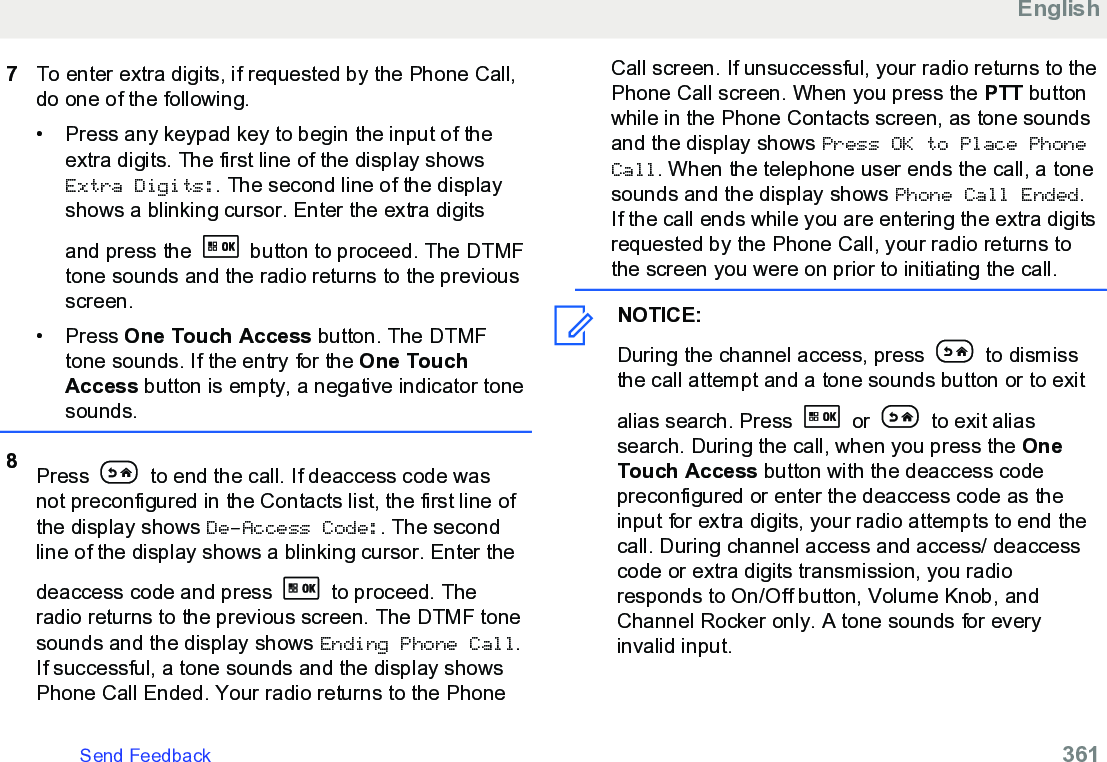 7To enter extra digits, if requested by the Phone Call,do one of the following.• Press any keypad key to begin the input of theextra digits. The first line of the display showsExtra Digits:. The second line of the displayshows a blinking cursor. Enter the extra digitsand press the   button to proceed. The DTMFtone sounds and the radio returns to the previousscreen.• Press One Touch Access button. The DTMFtone sounds. If the entry for the One TouchAccess button is empty, a negative indicator tonesounds.8Press   to end the call. If deaccess code wasnot preconfigured in the Contacts list, the first line ofthe display shows De-Access Code:. The secondline of the display shows a blinking cursor. Enter thedeaccess code and press   to proceed. Theradio returns to the previous screen. The DTMF tonesounds and the display shows Ending Phone Call.If successful, a tone sounds and the display showsPhone Call Ended. Your radio returns to the PhoneCall screen. If unsuccessful, your radio returns to thePhone Call screen. When you press the PTT buttonwhile in the Phone Contacts screen, as tone soundsand the display shows Press OK to Place PhoneCall. When the telephone user ends the call, a tonesounds and the display shows Phone Call Ended.If the call ends while you are entering the extra digitsrequested by the Phone Call, your radio returns tothe screen you were on prior to initiating the call.NOTICE:During the channel access, press   to dismissthe call attempt and a tone sounds button or to exitalias search. Press   or   to exit aliassearch. During the call, when you press the OneTouch Access button with the deaccess codepreconfigured or enter the deaccess code as theinput for extra digits, your radio attempts to end thecall. During channel access and access/ deaccesscode or extra digits transmission, you radioresponds to On/Off button, Volume Knob, andChannel Rocker only. A tone sounds for everyinvalid input.EnglishSend Feedback   361