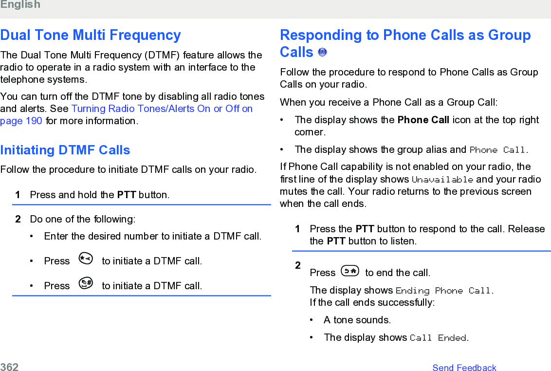 Dual Tone Multi FrequencyThe Dual Tone Multi Frequency (DTMF) feature allows theradio to operate in a radio system with an interface to thetelephone systems.You can turn off the DTMF tone by disabling all radio tonesand alerts. See Turning Radio Tones/Alerts On or Off onpage 190 for more information.Initiating DTMF CallsFollow the procedure to initiate DTMF calls on your radio.1Press and hold the PTT button.2Do one of the following:• Enter the desired number to initiate a DTMF call.•Press   to initiate a DTMF call.• Press   to initiate a DTMF call.Responding to Phone Calls as GroupCalls   Follow the procedure to respond to Phone Calls as GroupCalls on your radio.When you receive a Phone Call as a Group Call:• The display shows the Phone Call icon at the top rightcorner.• The display shows the group alias and Phone Call.If Phone Call capability is not enabled on your radio, thefirst line of the display shows Unavailable and your radiomutes the call. Your radio returns to the previous screenwhen the call ends.1Press the PTT button to respond to the call. Releasethe PTT button to listen.2Press   to end the call.The display shows Ending Phone Call.If the call ends successfully:• A tone sounds.•The display shows Call Ended.English362   Send Feedback