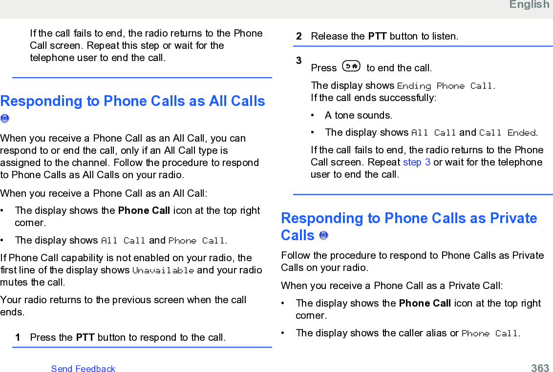 If the call fails to end, the radio returns to the PhoneCall screen. Repeat this step or wait for thetelephone user to end the call.Responding to Phone Calls as All Calls When you receive a Phone Call as an All Call, you canrespond to or end the call, only if an All Call type isassigned to the channel. Follow the procedure to respondto Phone Calls as All Calls on your radio.When you receive a Phone Call as an All Call:• The display shows the Phone Call icon at the top rightcorner.•The display shows All Call and Phone Call.If Phone Call capability is not enabled on your radio, thefirst line of the display shows Unavailable and your radiomutes the call.Your radio returns to the previous screen when the callends.1Press the PTT button to respond to the call.2Release the PTT button to listen.3Press   to end the call.The display shows Ending Phone Call.If the call ends successfully:• A tone sounds.• The display shows All Call and Call Ended.If the call fails to end, the radio returns to the PhoneCall screen. Repeat step 3 or wait for the telephoneuser to end the call.Responding to Phone Calls as PrivateCalls   Follow the procedure to respond to Phone Calls as PrivateCalls on your radio.When you receive a Phone Call as a Private Call:• The display shows the Phone Call icon at the top rightcorner.• The display shows the caller alias or Phone Call.EnglishSend Feedback   363