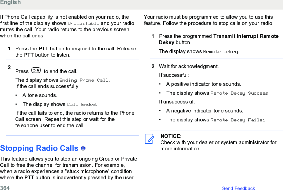 If Phone Call capability is not enabled on your radio, thefirst line of the display shows Unavailable and your radiomutes the call. Your radio returns to the previous screenwhen the call ends.1Press the PTT button to respond to the call. Releasethe PTT button to listen.2Press   to end the call.The display shows Ending Phone Call.If the call ends successfully:• A tone sounds.•The display shows Call Ended.If the call fails to end, the radio returns to the PhoneCall screen. Repeat this step or wait for thetelephone user to end the call.Stopping Radio Calls   This feature allows you to stop an ongoing Group or PrivateCall to free the channel for transmission. For example,when a radio experiences a &quot;stuck microphone&quot; conditionwhere the PTT button is inadvertently pressed by the user.Your radio must be programmed to allow you to use thisfeature. Follow the procedure to stop calls on your radio.1Press the programmed Transmit Interrupt RemoteDekey button.The display shows Remote Dekey.2Wait for acknowledgment.If successful:• A positive indicator tone sounds.• The display shows Remote Dekey Success.If unsuccessful:• A negative indicator tone sounds.• The display shows Remote Dekey Failed.NOTICE:Check with your dealer or system administrator formore information.English364   Send Feedback