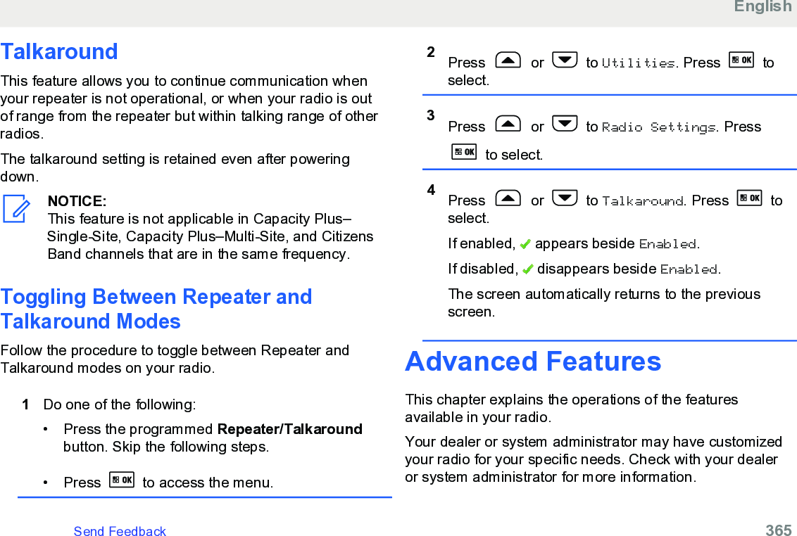 TalkaroundThis feature allows you to continue communication whenyour repeater is not operational, or when your radio is outof range from the repeater but within talking range of otherradios.The talkaround setting is retained even after poweringdown.NOTICE:This feature is not applicable in Capacity Plus–Single-Site, Capacity Plus–Multi-Site, and CitizensBand channels that are in the same frequency.Toggling Between Repeater andTalkaround ModesFollow the procedure to toggle between Repeater andTalkaround modes on your radio.1Do one of the following:• Press the programmed Repeater/Talkaroundbutton. Skip the following steps.• Press   to access the menu.2Press   or   to Utilities. Press   toselect.3Press   or   to Radio Settings. Press to select.4Press   or   to Talkaround. Press   toselect.If enabled,   appears beside Enabled.If disabled,   disappears beside Enabled.The screen automatically returns to the previousscreen.Advanced FeaturesThis chapter explains the operations of the featuresavailable in your radio.Your dealer or system administrator may have customizedyour radio for your specific needs. Check with your dealeror system administrator for more information.EnglishSend Feedback   365