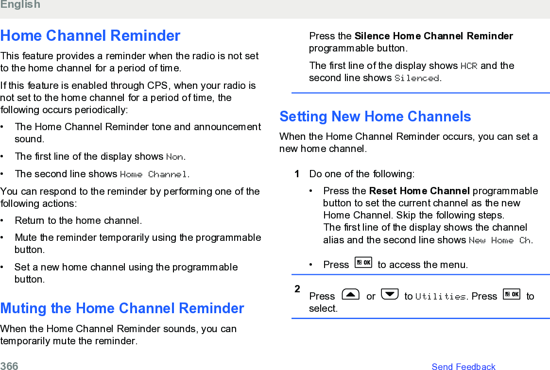 Home Channel ReminderThis feature provides a reminder when the radio is not setto the home channel for a period of time.If this feature is enabled through CPS, when your radio isnot set to the home channel for a period of time, thefollowing occurs periodically:• The Home Channel Reminder tone and announcementsound.•The first line of the display shows Non.• The second line shows Home Channel.You can respond to the reminder by performing one of thefollowing actions:• Return to the home channel.• Mute the reminder temporarily using the programmablebutton.• Set a new home channel using the programmablebutton.Muting the Home Channel ReminderWhen the Home Channel Reminder sounds, you cantemporarily mute the reminder.Press the Silence Home Channel Reminderprogrammable button.The first line of the display shows HCR and thesecond line shows Silenced.Setting New Home ChannelsWhen the Home Channel Reminder occurs, you can set anew home channel.1Do one of the following:•Press the Reset Home Channel programmablebutton to set the current channel as the newHome Channel. Skip the following steps.The first line of the display shows the channelalias and the second line shows New Home Ch.• Press   to access the menu.2Press   or   to Utilities. Press   toselect.English366   Send Feedback