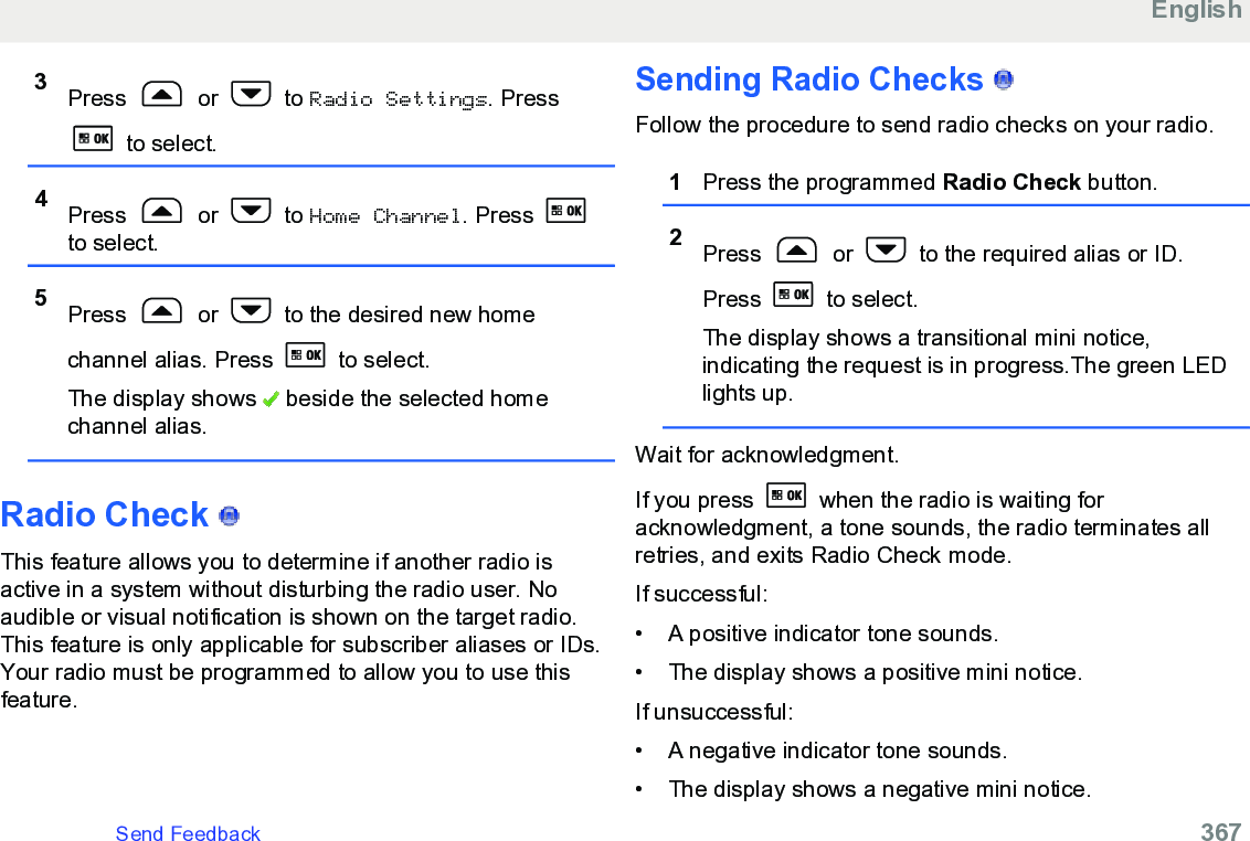 3Press   or   to Radio Settings. Press to select.4Press   or   to Home Channel. Press to select.5Press   or   to the desired new homechannel alias. Press   to select.The display shows   beside the selected homechannel alias.Radio Check   This feature allows you to determine if another radio isactive in a system without disturbing the radio user. Noaudible or visual notification is shown on the target radio.This feature is only applicable for subscriber aliases or IDs.Your radio must be programmed to allow you to use thisfeature.Sending Radio Checks   Follow the procedure to send radio checks on your radio.1Press the programmed Radio Check button.2Press   or   to the required alias or ID.Press   to select.The display shows a transitional mini notice,indicating the request is in progress.The green LEDlights up.Wait for acknowledgment.If you press   when the radio is waiting foracknowledgment, a tone sounds, the radio terminates allretries, and exits Radio Check mode.If successful:• A positive indicator tone sounds.•The display shows a positive mini notice.If unsuccessful:• A negative indicator tone sounds.• The display shows a negative mini notice.EnglishSend Feedback   367