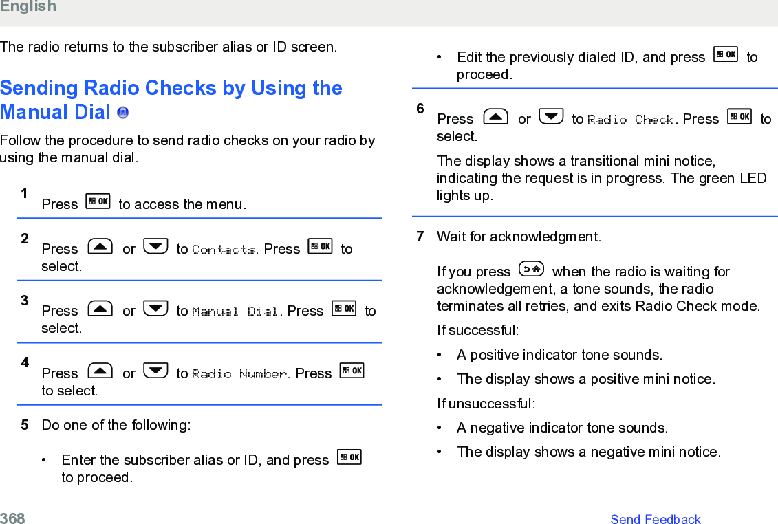 The radio returns to the subscriber alias or ID screen.Sending Radio Checks by Using theManual Dial   Follow the procedure to send radio checks on your radio byusing the manual dial.1Press   to access the menu.2Press   or   to Contacts. Press   toselect.3Press   or   to Manual Dial. Press   toselect.4Press   or   to Radio Number. Press to select.5Do one of the following:• Enter the subscriber alias or ID, and press to proceed.• Edit the previously dialed ID, and press   toproceed.6Press   or   to Radio Check. Press   toselect.The display shows a transitional mini notice,indicating the request is in progress. The green LEDlights up.7Wait for acknowledgment.If you press   when the radio is waiting foracknowledgement, a tone sounds, the radioterminates all retries, and exits Radio Check mode.If successful:• A positive indicator tone sounds.•The display shows a positive mini notice.If unsuccessful:• A negative indicator tone sounds.• The display shows a negative mini notice.English368   Send Feedback