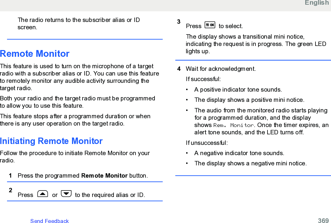 The radio returns to the subscriber alias or IDscreen.Remote MonitorThis feature is used to turn on the microphone of a targetradio with a subscriber alias or ID. You can use this featureto remotely monitor any audible activity surrounding thetarget radio.Both your radio and the target radio must be programmedto allow you to use this feature.This feature stops after a programmed duration or whenthere is any user operation on the target radio.Initiating Remote MonitorFollow the procedure to initiate Remote Monitor on yourradio.1Press the programmed Remote Monitor button.2Press   or   to the required alias or ID.3Press   to select.The display shows a transitional mini notice,indicating the request is in progress. The green LEDlights up.4Wait for acknowledgment.If successful:• A positive indicator tone sounds.• The display shows a positive mini notice.• The audio from the monitored radio starts playingfor a programmed duration, and the displayshows Rem. Monitor. Once the timer expires, analert tone sounds, and the LED turns off.If unsuccessful:• A negative indicator tone sounds.• The display shows a negative mini notice.EnglishSend Feedback   369