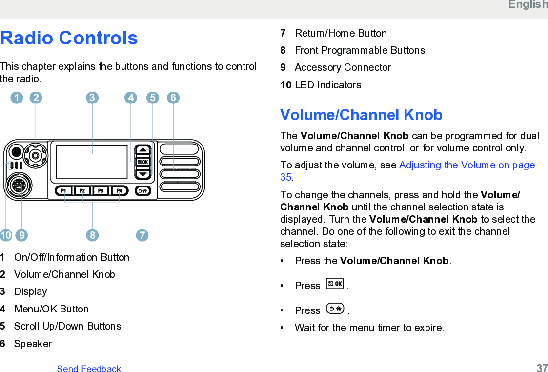 Radio ControlsThis chapter explains the buttons and functions to controlthe radio.12 3 4 65910 781On/Off/Information Button2Volume/Channel Knob3Display4Menu/OK Button5Scroll Up/Down Buttons6Speaker7Return/Home Button8Front Programmable Buttons9Accessory Connector10 LED IndicatorsVolume/Channel KnobThe Volume/Channel Knob can be programmed for dualvolume and channel control, or for volume control only.To adjust the volume, see Adjusting the Volume on page35.To change the channels, press and hold the Volume/Channel Knob until the channel selection state isdisplayed. Turn the Volume/Channel Knob to select thechannel. Do one of the following to exit the channelselection state:• Press the Volume/Channel Knob.• Press  .• Press  .• Wait for the menu timer to expire.EnglishSend Feedback   37