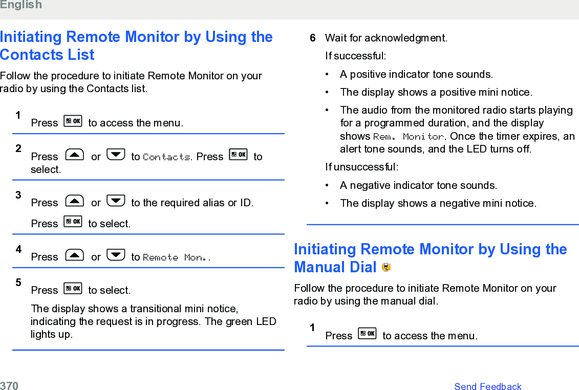 Initiating Remote Monitor by Using theContacts List Follow the procedure to initiate Remote Monitor on yourradio by using the Contacts list.1Press   to access the menu.2Press   or   to Contacts. Press   toselect.3Press   or   to the required alias or ID.Press   to select.4Press   or   to Remote Mon..5Press   to select.The display shows a transitional mini notice,indicating the request is in progress. The green LEDlights up.6Wait for acknowledgment.If successful:• A positive indicator tone sounds.•The display shows a positive mini notice.• The audio from the monitored radio starts playingfor a programmed duration, and the displayshows Rem. Monitor. Once the timer expires, analert tone sounds, and the LED turns off.If unsuccessful:• A negative indicator tone sounds.• The display shows a negative mini notice.Initiating Remote Monitor by Using theManual Dial   Follow the procedure to initiate Remote Monitor on yourradio by using the manual dial.1Press   to access the menu.English370   Send Feedback