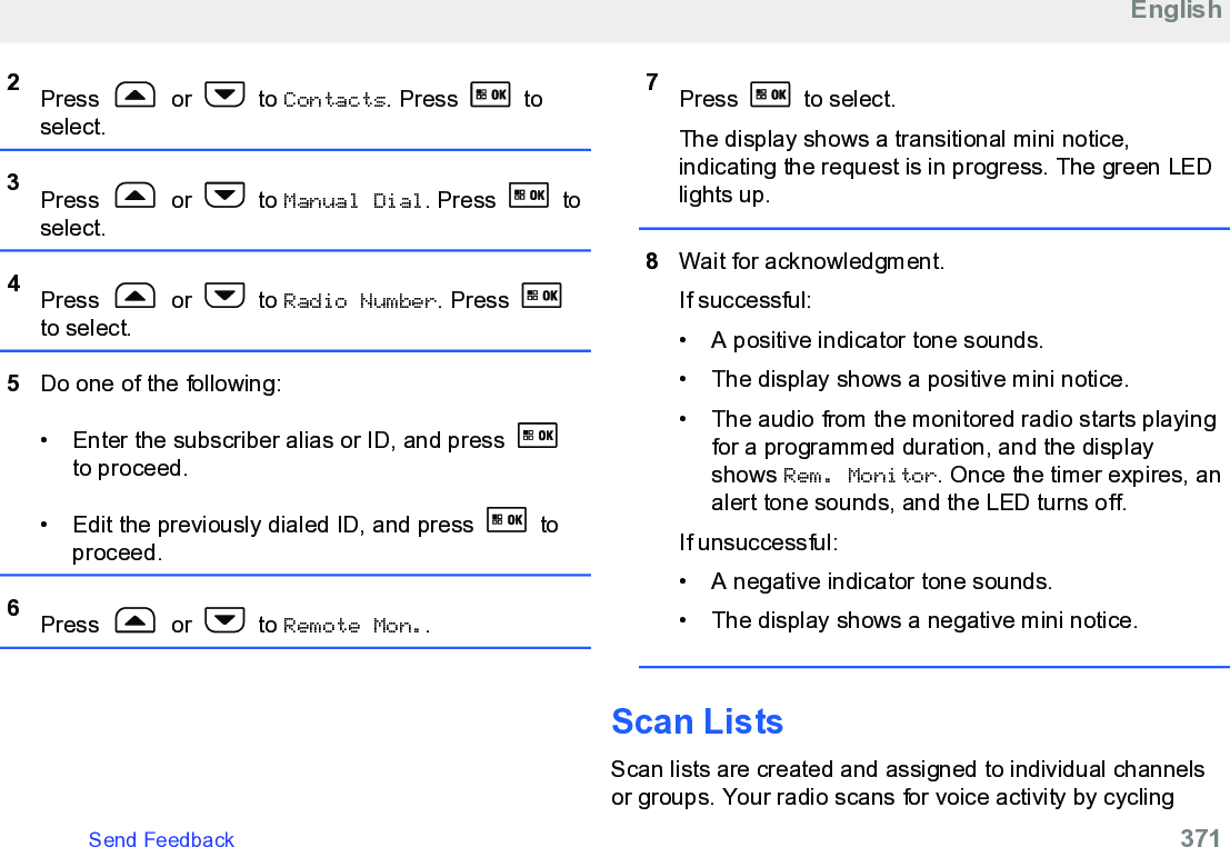 2Press   or   to Contacts. Press   toselect.3Press   or   to Manual Dial. Press   toselect.4Press   or   to Radio Number. Press to select.5Do one of the following:• Enter the subscriber alias or ID, and press to proceed.• Edit the previously dialed ID, and press   toproceed.6Press   or   to Remote Mon..7Press   to select.The display shows a transitional mini notice,indicating the request is in progress. The green LEDlights up.8Wait for acknowledgment.If successful:• A positive indicator tone sounds.• The display shows a positive mini notice.• The audio from the monitored radio starts playingfor a programmed duration, and the displayshows Rem. Monitor. Once the timer expires, analert tone sounds, and the LED turns off.If unsuccessful:• A negative indicator tone sounds.• The display shows a negative mini notice.Scan ListsScan lists are created and assigned to individual channelsor groups. Your radio scans for voice activity by cyclingEnglishSend Feedback   371