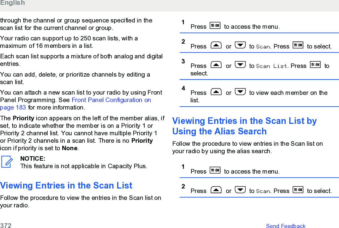 through the channel or group sequence specified in thescan list for the current channel or group.Your radio can support up to 250 scan lists, with amaximum of 16 members in a list.Each scan list supports a mixture of both analog and digitalentries.You can add, delete, or prioritize channels by editing ascan list.You can attach a new scan list to your radio by using FrontPanel Programming. See Front Panel Configuration onpage 183 for more information.The Priority icon appears on the left of the member alias, ifset, to indicate whether the member is on a Priority 1 orPriority 2 channel list. You cannot have multiple Priority 1or Priority 2 channels in a scan list. There is no Priorityicon if priority is set to None.NOTICE:This feature is not applicable in Capacity Plus.Viewing Entries in the Scan List Follow the procedure to view the entries in the Scan list onyour radio.1Press   to access the menu.2Press   or   to Scan. Press   to select.3Press   or   to Scan List. Press   toselect.4Press   or   to view each member on thelist.Viewing Entries in the Scan List byUsing the Alias Search Follow the procedure to view entries in the Scan list onyour radio by using the alias search.1Press   to access the menu.2Press   or   to Scan. Press   to select.English372   Send Feedback