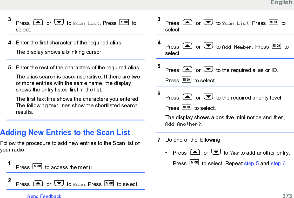 3Press   or   to Scan List. Press   toselect.4Enter the first character of the required alias.The display shows a blinking cursor.5Enter the rest of the characters of the required alias.The alias search is case-insensitive. If there are twoor more entries with the same name, the displayshows the entry listed first in the list.The first text line shows the characters you entered.The following text lines show the shortlisted searchresults.Adding New Entries to the Scan ListFollow the procedure to add new entries to the Scan list onyour radio.1Press   to access the menu.2Press   or   to Scan. Press   to select.3Press   or   to Scan List. Press   toselect.4Press   or   to Add Member. Press   toselect.5Press   or   to the required alias or ID.Press   to select.6Press   or   to the required priority level.Press   to select.The display shows a positive mini notice and then,Add Another?.7Do one of the following:• Press   or   to Yes to add another entry.Press   to select. Repeat step 5 and step 6.EnglishSend Feedback   373