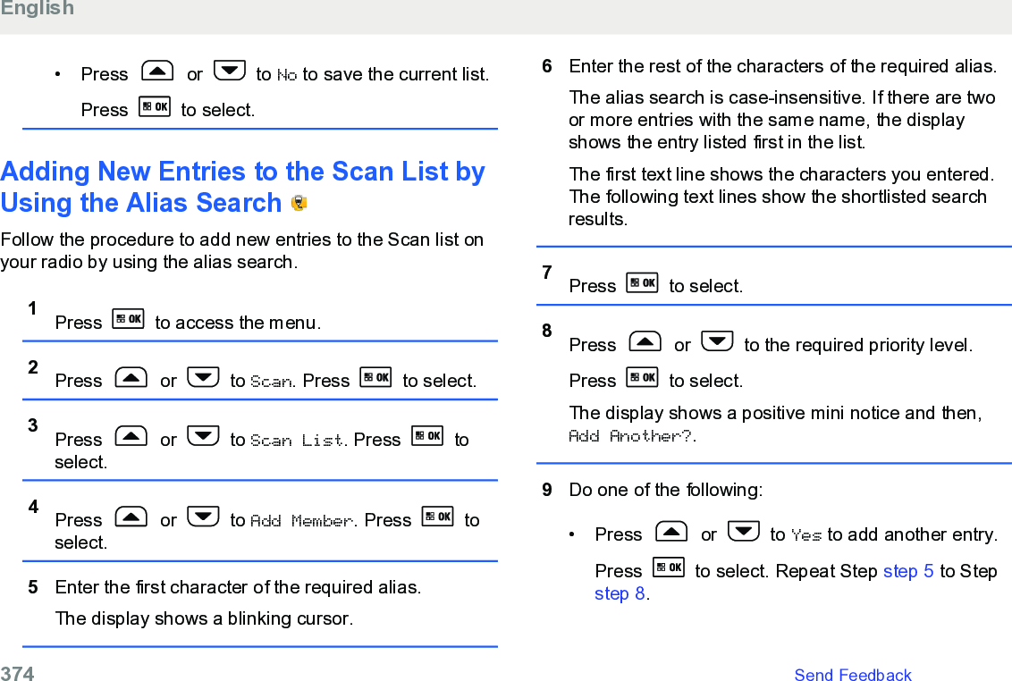 • Press   or   to No to save the current list.Press   to select.Adding New Entries to the Scan List byUsing the Alias Search   Follow the procedure to add new entries to the Scan list onyour radio by using the alias search.1Press   to access the menu.2Press   or   to Scan. Press   to select.3Press   or   to Scan List. Press   toselect.4Press   or   to Add Member. Press   toselect.5Enter the first character of the required alias.The display shows a blinking cursor.6Enter the rest of the characters of the required alias.The alias search is case-insensitive. If there are twoor more entries with the same name, the displayshows the entry listed first in the list.The first text line shows the characters you entered.The following text lines show the shortlisted searchresults.7Press   to select.8Press   or   to the required priority level.Press   to select.The display shows a positive mini notice and then,Add Another?.9Do one of the following:• Press   or   to Yes to add another entry.Press   to select. Repeat Step step 5 to Step step 8.English374   Send Feedback