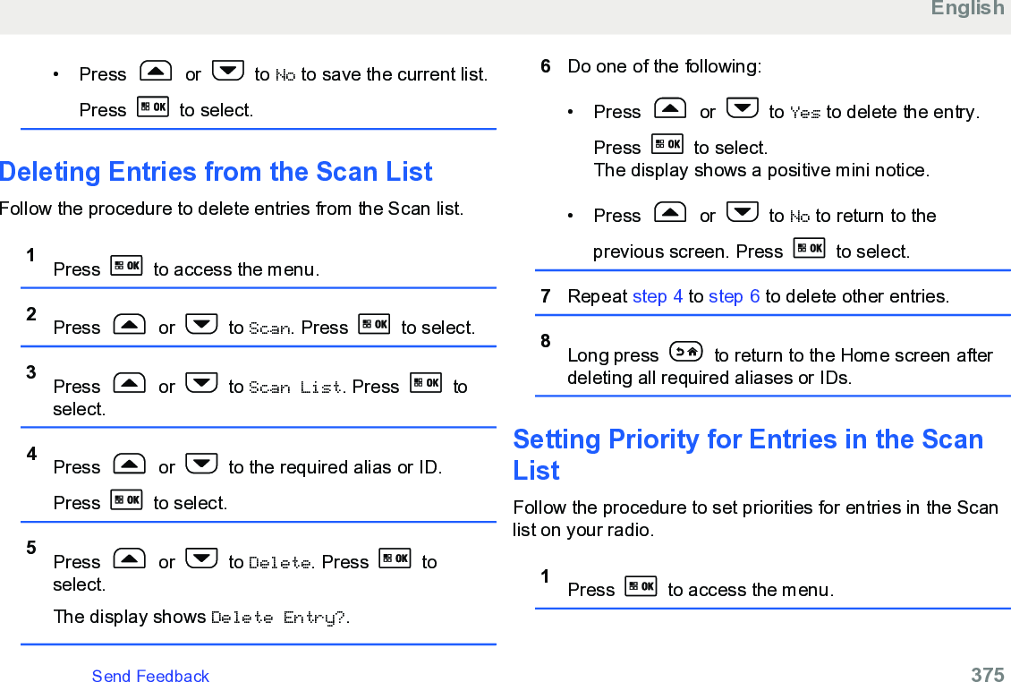 • Press   or   to No to save the current list.Press   to select.Deleting Entries from the Scan ListFollow the procedure to delete entries from the Scan list.1Press   to access the menu.2Press   or   to Scan. Press   to select.3Press   or   to Scan List. Press   toselect.4Press   or   to the required alias or ID.Press   to select.5Press   or   to Delete. Press   toselect.The display shows Delete Entry?.6Do one of the following:• Press   or   to Yes to delete the entry.Press   to select.The display shows a positive mini notice.• Press   or   to No to return to theprevious screen. Press   to select.7Repeat step 4 to step 6 to delete other entries.8Long press   to return to the Home screen afterdeleting all required aliases or IDs.Setting Priority for Entries in the ScanListFollow the procedure to set priorities for entries in the Scanlist on your radio.1Press   to access the menu.EnglishSend Feedback   375