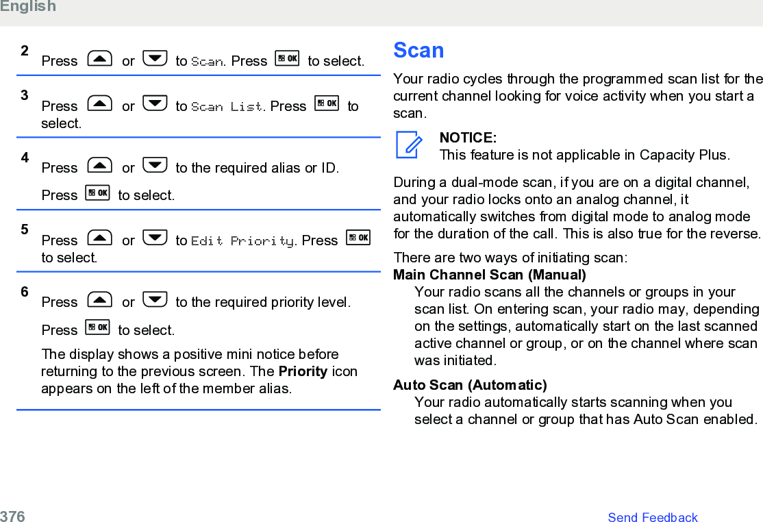 2Press   or   to Scan. Press   to select.3Press   or   to Scan List. Press   toselect.4Press   or   to the required alias or ID.Press   to select.5Press   or   to Edit Priority. Press to select.6Press   or   to the required priority level.Press   to select.The display shows a positive mini notice beforereturning to the previous screen. The Priority iconappears on the left of the member alias.ScanYour radio cycles through the programmed scan list for thecurrent channel looking for voice activity when you start ascan.NOTICE:This feature is not applicable in Capacity Plus.During a dual-mode scan, if you are on a digital channel,and your radio locks onto an analog channel, itautomatically switches from digital mode to analog modefor the duration of the call. This is also true for the reverse.There are two ways of initiating scan:Main Channel Scan (Manual)Your radio scans all the channels or groups in yourscan list. On entering scan, your radio may, dependingon the settings, automatically start on the last scannedactive channel or group, or on the channel where scanwas initiated.Auto Scan (Automatic)Your radio automatically starts scanning when youselect a channel or group that has Auto Scan enabled.English376   Send Feedback