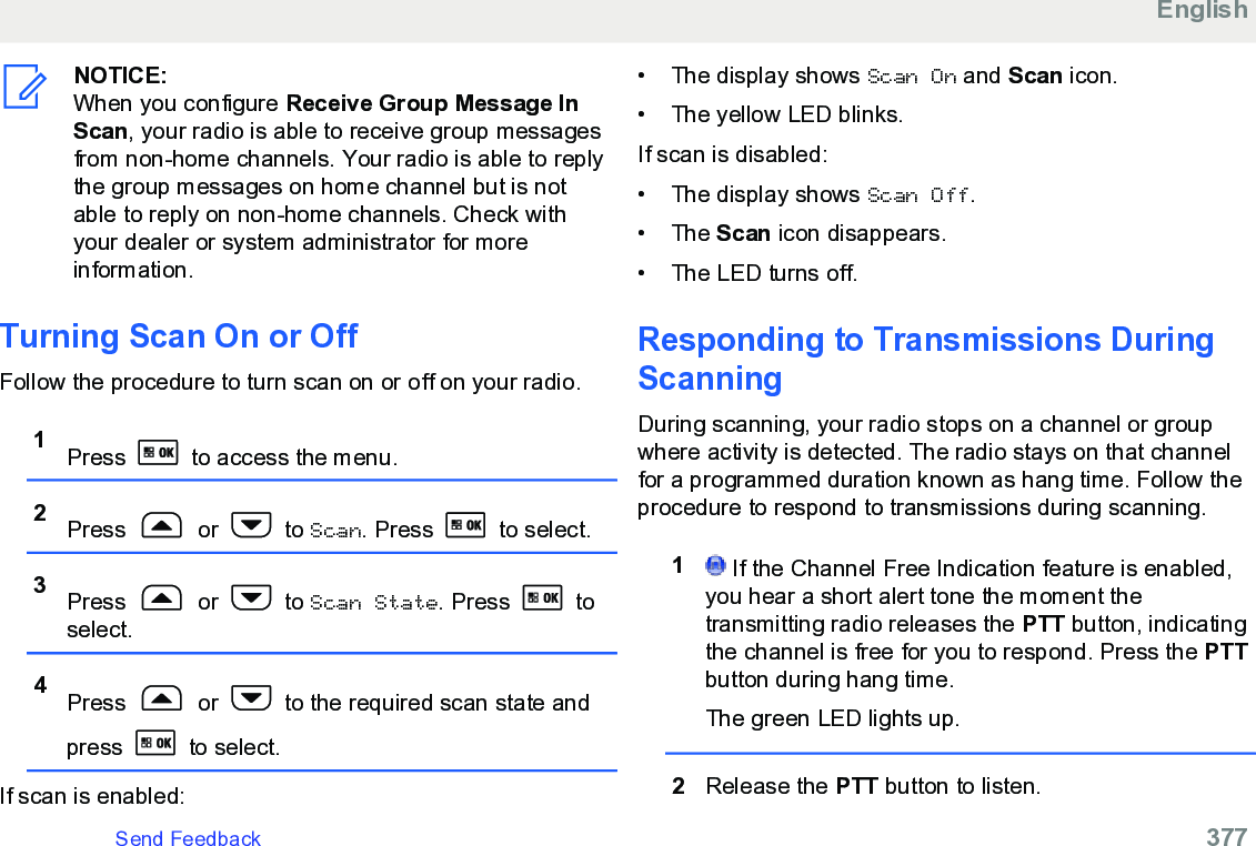 NOTICE:When you configure Receive Group Message InScan, your radio is able to receive group messagesfrom non-home channels. Your radio is able to replythe group messages on home channel but is notable to reply on non-home channels. Check withyour dealer or system administrator for moreinformation.Turning Scan On or Off Follow the procedure to turn scan on or off on your radio.1Press   to access the menu.2Press   or   to Scan. Press   to select.3Press   or   to Scan State. Press   toselect.4Press   or   to the required scan state andpress   to select.If scan is enabled:• The display shows Scan On and Scan icon.• The yellow LED blinks.If scan is disabled:• The display shows Scan Off.• The Scan icon disappears.• The LED turns off.Responding to Transmissions DuringScanningDuring scanning, your radio stops on a channel or groupwhere activity is detected. The radio stays on that channelfor a programmed duration known as hang time. Follow theprocedure to respond to transmissions during scanning.1 If the Channel Free Indication feature is enabled,you hear a short alert tone the moment thetransmitting radio releases the PTT button, indicatingthe channel is free for you to respond. Press the PTTbutton during hang time.The green LED lights up.2Release the PTT button to listen.EnglishSend Feedback   377